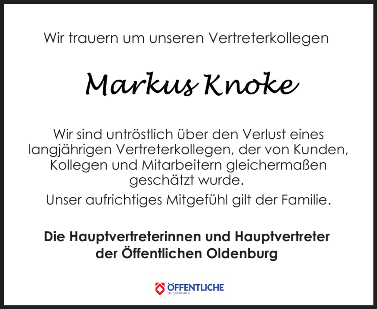 <p>Wir trauern um unseren Vertreterkollegen</p>
<p>Wir sind untröstlich über den Verlust eines<br />langjährigen Vertreterkollegen, der von Kunden,<br />Kollegen und Mitarbeitern gleichermaßen<br />geschätzt wurde.<br />Unser aufrichtiges Mitgefühl gilt der Familie.<br />Die Hauptvertreterinnen und Hauptvertreter<br />der Öffentlichen Oldenburg</p>