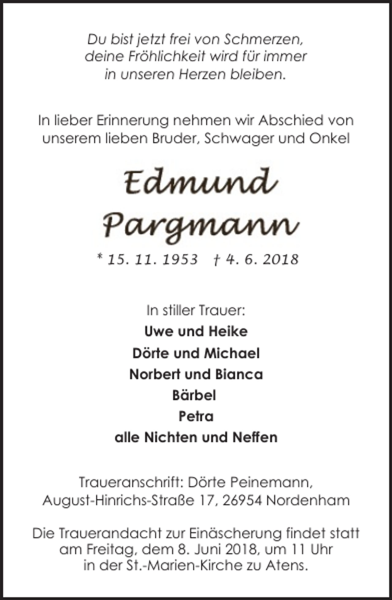 <p>Du bist jetzt frei von Schmerzen,<br />deine Fröhlichkeit wird für immer<br />in unseren Herzen bleiben.<br />In lieber Erinnerung nehmen wir Abschied von<br />unserem lieben Bruder, Schwager und Onkel</p><p>* 15. 11. 1953</p><p>† 4. 6. 2018</p><p>In stiller Trauer:<br />Uwe und Heike<br />Dörte und Michael<br />Norbert und Bianca<br />Bärbel<br />Petra<br />alle Nichten und Neffen<br />Traueranschrift: Dörte Peinemann,<br />August-Hinrichs-Straße 17, 26954 Nordenham<br />Die Trauerandacht zur Einäscherung findet statt<br />am Freitag, dem 8. Juni 2018, um 11 Uhr<br />in der St.-Marien-Kirche zu Atens.</p>