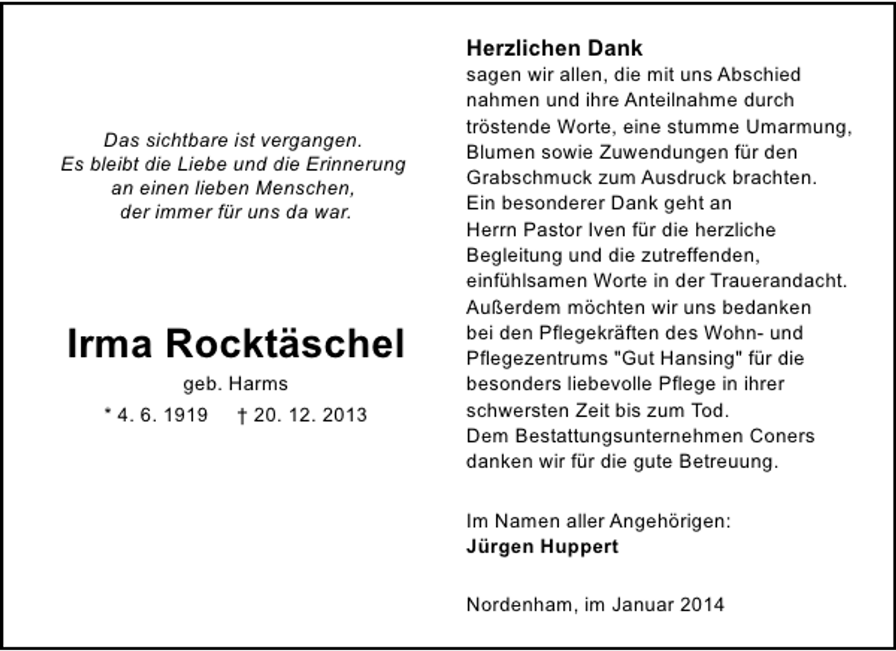 <p>Herzlichen Dank</p><p>Das sichtbare ist vergangen.<br />Es bleibt die Liebe und die Erinnerung<br />an einen lieben Menschen,<br />der immer für uns da war.</p><p>Irma Rocktäschel<br />geb. Harms</p><p>* 4. 6. 1919</p><p>† 20. 12. 2013</p><p>sagen wir allen, die mit uns Abschied<br />nahmen und ihre Anteilnahme durch<br />tröstende Worte, eine stumme Umarmung,<br />Blumen sowie Zuwendungen für den<br />Grabschmuck zum Ausdruck brachten.<br />Ein besonderer Dank geht an<br />Herrn Pastor Iven für die herzliche<br />Begleitung und die zutreffenden,<br />einfühlsamen Worte in der Trauerandacht.<br />Außerdem möchten wir uns bedanken<br />bei den Pflegekräften des Wohn- und<br />Pflegezentrums "Gut Hansing" für die<br />besonders liebevolle Pflege in ihrer<br />schwersten Zeit bis zum Tod.<br />Dem Bestattungsunternehmen Coners<br />danken wir für die gute Betreuung.<br />Im Namen aller Angehörigen:<br />Jürgen Huppert<br />Nordenham, im Januar 2014</p>