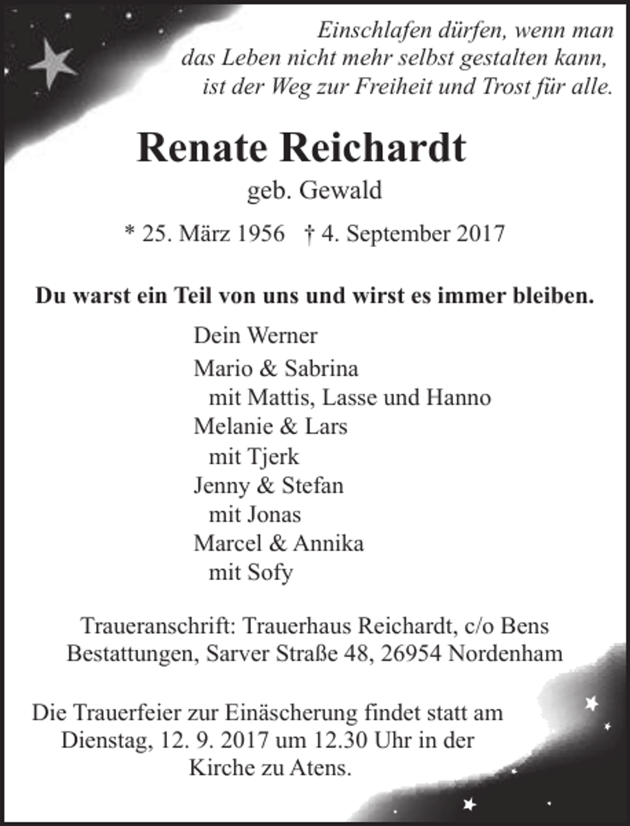 <p>Einschlafen dürfen, wenn man<br />das Leb<br />ben nicht mehr selbst gestalten kann,<br />ist deer Weg zur Freiheit und Trost für alle.</p><p>Renate Reichardt<br />geb. Gewald<br />g</p><p>* 25. März 1956 † 4. September 2017<br />Du warst ein Teil von uns und wirst es immer bleiben.<br />Dein Werner<br />Mario &amp; Sabrina<br />mit Mattis, Lasse und Hanno<br />Melanie &amp; Lars<br />mit Tjerk<br />Jenny &amp; Stefan<br />mit Jonas<br />Marcel &amp; Annika<br />mit Sofy<br />Traueranschrift: Trauerhaus Reichardt,, c/o Bens<br />Bestattungen, Sarver Straßee 48, 26954 Nordenham</p><p>Die Trauerfeier zur Einäscherung<br />n findet statt am<br />Dienstag, 12. 9. 2017 um 1.30 Uhr in der<br />Kirche zu Aten<br />ns.</p>
