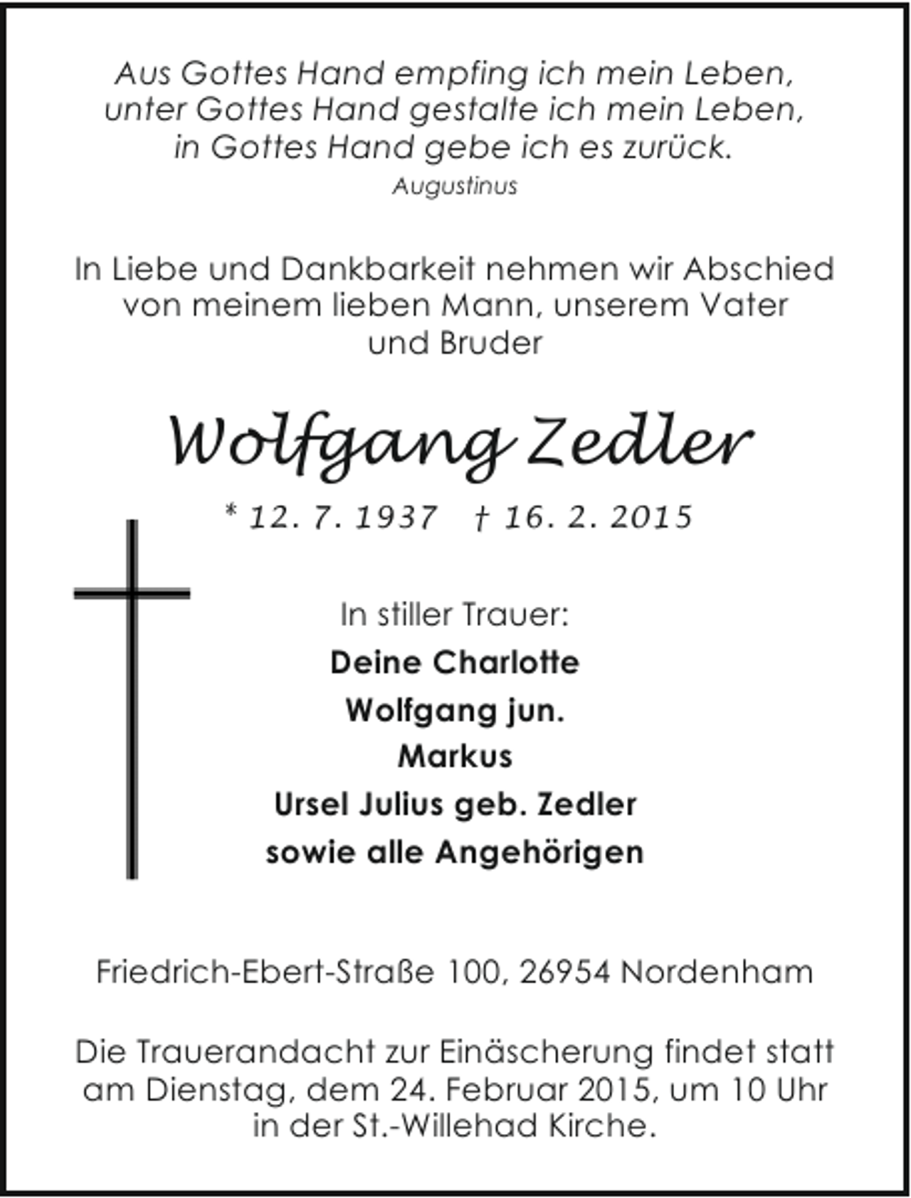 <p>Aus Gottes Hand empfing ich mein Leben,<br />unter Gottes Hand gestalte ich mein Leben,<br />in Gottes Hand gebe ich es zurück.<br />Augustinus</p><p>In Liebe und Dankbarkeit nehmen wir Abschied<br />von meinem lieben Mann, unserem Vater<br />und Bruder</p><p>Wolfgang Zedler<br />* 12. 7. 1937</p><p>† 16. 2. 2015</p><p>In stiller Trauer:<br />Deine Charlotte<br />Wolfgang jun.<br />Markus<br />Ursel Julius geb. Zedler<br />sowie alle Angehörigen<br />Friedrich-Ebert-Straße 100, 26954 Nordenham<br />Die Trauerandacht zur Einäscherung findet statt<br />am Dienstag, dem 24. Februar 2015, um 10 Uhr<br />in der St.-Willehad Kirche.</p>