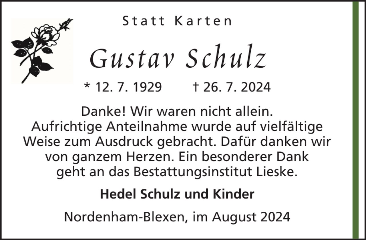 <p>Statt Karten</p><p>Gustav Schulz<br />* 12. 7. 1929</p><p>† 26. 7. 2024</p><p>Danke! Wir waren nicht allein.<br />Aufrichtige Anteilnahme wurde auf vielfältige<br />Weise zum Ausdruck gebracht. Dafür danken wir<br />von ganzem Herzen. Ein besonderer Dank<br />geht an das Bestattungsinstitut Lieske.<br />Hedel Schulz und Kinder<br />Nordenham-Blexen, im August 2024</p>
