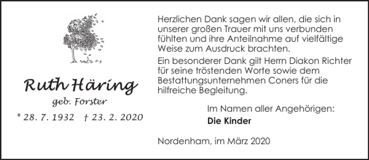 <p>Herzlichen Dank sagen wir allen, die sich in<br />unserer großen Trauer mit uns verbunden<br />fühlten und ihre Anteilnahme auf vielfältige<br />Weise zum Ausdruck brachten.<br />Ein besonderer Dank gilt Herrn Diakon Richter<br />für seine tröstenden Worte sowie dem<br />Bestattungsunternehmen Coners für die<br />hilfreiche Begleitung.<br />geb. Förster<br />* 28. 7. 1932</p><p>† 23. 2. 2020</p><p>Im Namen aller Angehörigen:<br />Die Kinder<br />Nordenham, im März 2020</p>