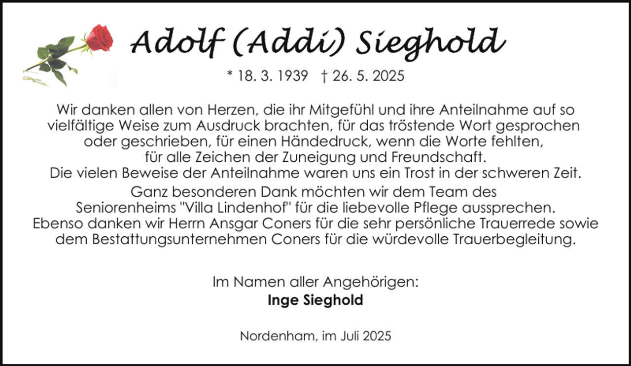 <p>* 18. 3. 1939 † 26. 5. 2025<br />Wir danken allen von Herzen, die ihr Mitgefühl und ihre Anteilnahme auf so<br />vielfältige Weise zum Ausdruck brachten, für das tröstende Wort gesprochen<br />oder geschrieben, für einen Händedruck, wenn die Worte fehlten,<br />für alle Zeichen der Zuneigung und Freundschaft.<br />Die vielen Beweise der Anteilnahme waren uns ein Trost in der schweren Zeit.<br />Ganz besonderen Dank möchten wir dem Team des<br />Seniorenheims "Villa Lindenhof" für die liebevolle Pflege aussprechen.<br />Ebenso danken wir Herrn Ansgar Coners für die sehr persönliche Trauerrede sowie<br />dem Bestattungsunternehmen Coners für die würdevolle Trauerbegleitung.<br />Im Namen aller Angehörigen:<br />Inge Sieghold<br />Nordenham, im Juli 2025</p>