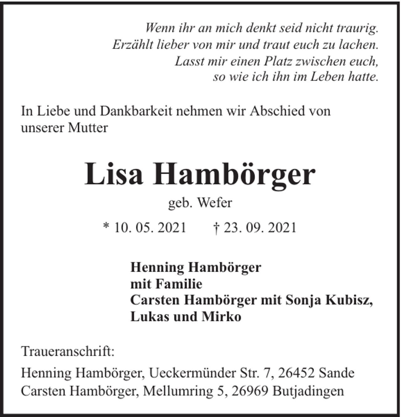 <p>Wenn ihr an mich denkt seid nicht traurig.<br />Erzählt lieber von mir und traut euch zu lachen.<br />Lasst mir einen Platz zwischen euch,<br />so wie ich ihn im Leben hatte.</p><p>In Liebe und Dankbarkeit nehmen wir Abschied von<br />unserer Mutter</p><p>Lisa Hambörger<br />geb. Wefer</p><p>* 10. 05. 2021</p><p>† 23. 09. 2021</p><p>Henning Hambörger<br />mit Familie<br />Carsten Hambörger mit Sonja Kubisz,<br />Lukas und Mirko<br />Traueranschrift:<br />Henning Hambörger, Ueckermünder Str. 7, 26452 Sande<br />Carsten Hambörger, Mellumring 5, 26969 Butjadingen</p>