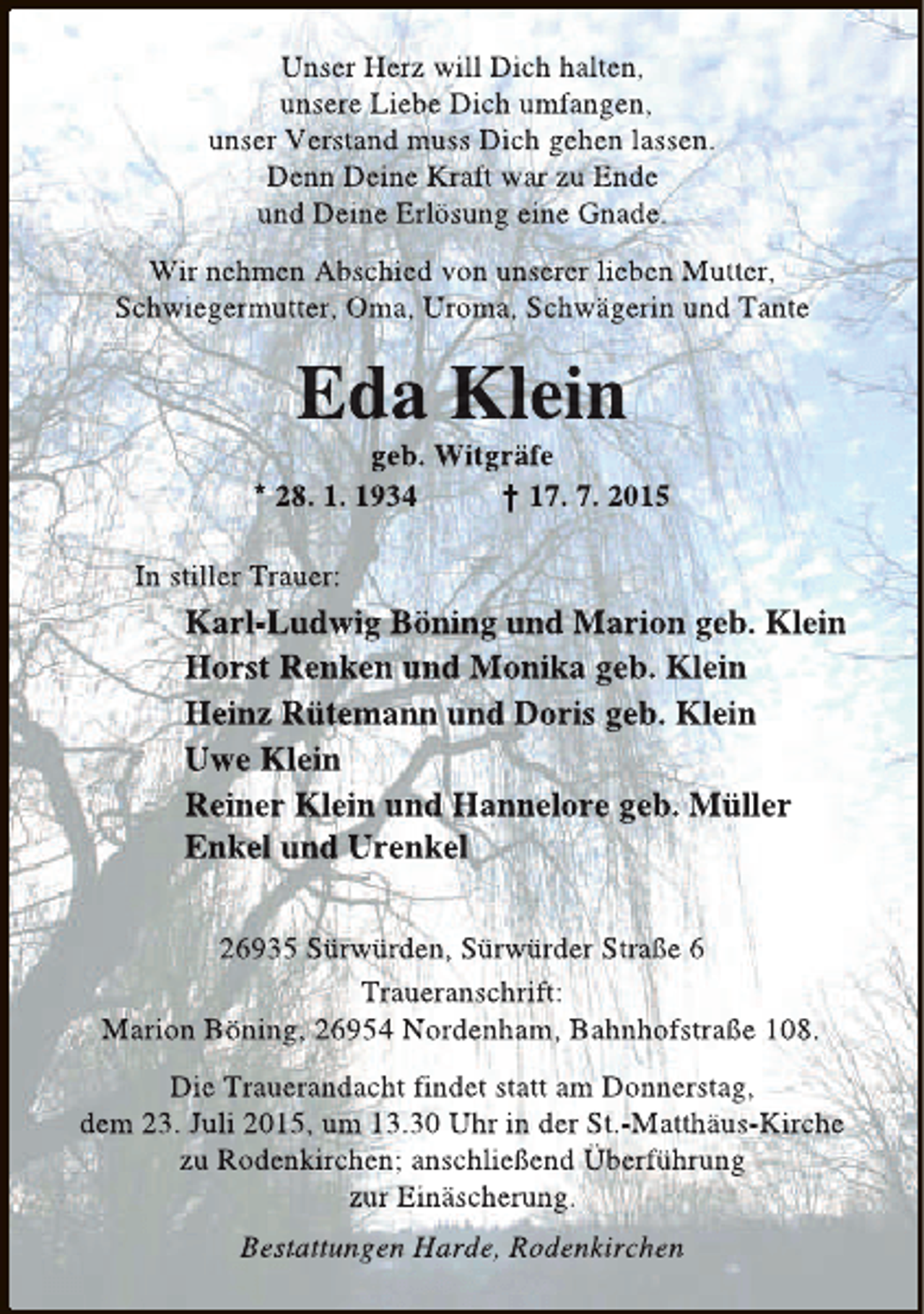 <p>Unser Herz will Dich halten,<br />unsere Liebe Dich umfangen,<br />unser Verstand muss Dich gehen lassen.<br />Denn Deine Kraft war zu Ende<br />und Deine Erlösung eine Gnade.<br />Wir nehmen Abschied von unserer lieben Mutter,<br />Schwiegermutter, Oma, Uroma, Schwägerin und Tante</p><p>Eda Klein</p><p>geb. Witgräfe<br />* 28. 1. 1934<br />† 17. 7. 2015<br />In stiller Trauer:</p><p>Karl-Ludwig Böning und Marion geb. Klein<br />Horst Renken und Monika geb. Klein<br />Heinz Rütemann und Doris geb. Klein<br />Uwe Klein<br />Reiner Klein und Hannelore geb. Müller<br />Enkel und Urenkel<br />26935 Sürwürden, Sürwürder Straße 6<br />Traueranschrift:<br />Marion Böning, 26954 Nordenham, Bahnhofstraße 108.<br />Die Trauerandacht findet statt am Donnerstag,<br />dem 23. Juli 2015, um 13.30 Uhr in der St.-Matthäus-Kirche<br />zu Rodenkirchen; anschließend Überführung<br />zur Einäscherung.<br />Bestattungen Harde, Rodenkirchen</p>