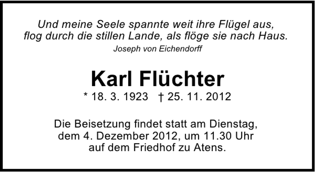 <p>Und meine Seele spannte weit ihre Flügel aus,<br />flog durch die stillen Lande, als flöge sie nach Haus.<br />Joseph von Eichendorff</p><p>Karl Flüchter</p><p>* 18. 3. 1923 † 25. 11. 2012<br />Die Beisetzung findet statt am Dienstag,<br />dem 4. Dezember 2012, um 11.30 Uhr<br />auf dem Friedhof zu Atens.</p>