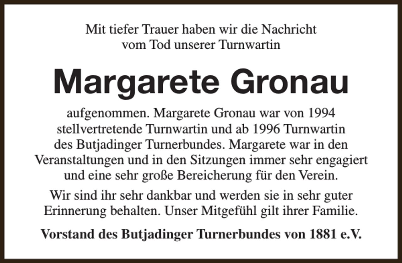 <p>Mit tiefer Trauer haben wir die Nachricht<br />vom Tod unserer Turnwartin</p><p>Margarete Gronau</p><p>aufgenommen. Margarete Gronau war von 1994<br />stellvertretende Turnwartin und ab 1996 Turnwartin<br />des Butjadinger Turnerbundes. Margarete war in den<br />Veranstaltungen und in den Sitzungen immer sehr engagiert<br />und eine sehr große Bereicherung für den Verein.<br />Wir sind ihr sehr dankbar und werden sie in sehr guter<br />Erinnerung behalten. Unser Mitgefühl gilt ihrer Familie.<br />Vorstand des Butjadinger Turnerbundes von 1881 e.V.</p>