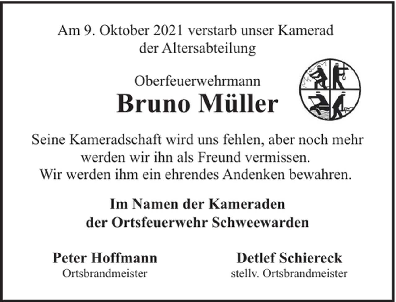 <p>Am 9. Oktober 2021 verstarb unser Kamerad<br />der Altersabteilung<br />Oberfeuerwehrmann</p><p>Bruno Müller<br />Seine Kameradschaft wird uns fehlen, aber noch mehr<br />werden wir ihn als Freund vermissen.<br />Wir werden ihm ein ehrendes Andenken bewahren.<br />Im Namen der Kameraden<br />der Ortsfeuerwehr Schweewarden<br />Peter Hoffmann<br />Ortsbrandmeister</p><p>Detlef Schiereck</p><p>stellv. Ortsbrandmeister</p>