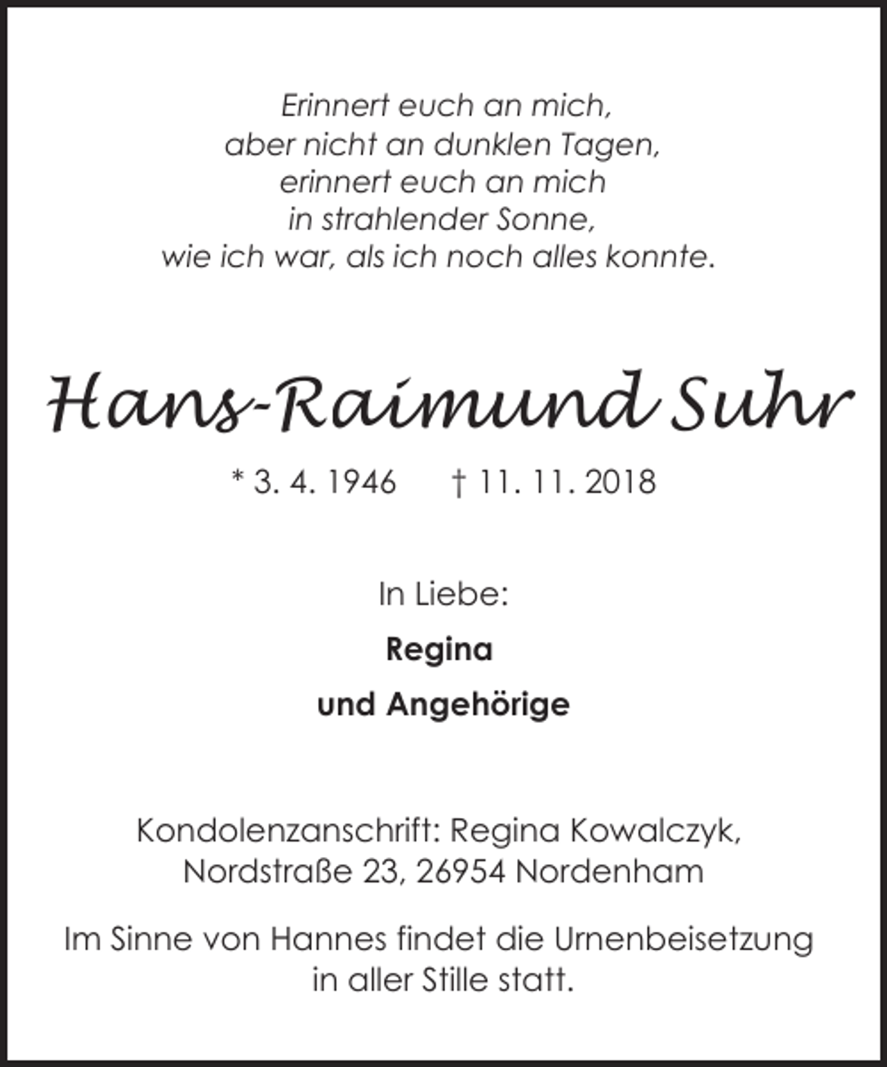 <p>Erinnert euch an mich,<br />aber nicht an dunklen Tagen,<br />erinnert euch an mich<br />in strahlender Sonne,<br />wie ich war, als ich noch alles konnte.</p><p>Hans-Raimund Suhr<br />* 3. 4. 1946</p><p>† 11. 11. 2018</p><p>In Liebe:<br />Regina<br />und Angehörige</p><p>Kondolenzanschrift: Regina Kowalczyk,<br />Nordstraße 23, 26954 Nordenham<br />Nordenham,<br />23<br />Im Sinne 26954<br />von Hannes<br />findetNordstraße<br />die Urnenbeisetzung<br />in aller Stille statt.</p>