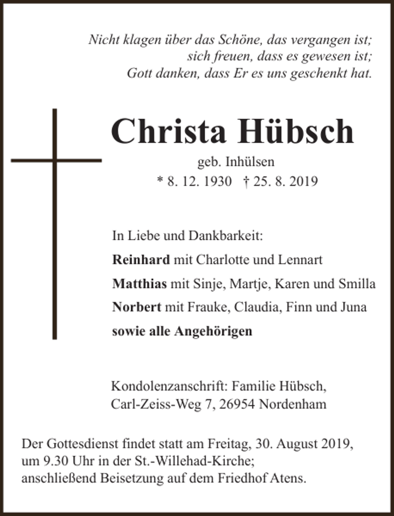 <p>Nicht klagen über das Schöne, das vergangen ist;<br />sich freuen, dass es gewesen ist;<br />Gott danken, dass Er es uns geschenkt hat.</p><p>Christa Hübsch<br />geb. Inhülsen<br />* 8. 12. 1930 † 25. 8. 2019</p><p>In Liebe und Dankbarkeit:<br />Reinhard mit Charlotte und Lennart<br />Matthias mit Sinje, Martje, Karen und Smilla<br />Norbert mit Frauke, Claudia, Finn und Juna<br />sowie alle Angehörigen<br />Kondolenzanschrift: Familie Hübsch,<br />Carl-Zeiss-Weg 7, 26954 Nordenham<br />Der Gottesdienst findet statt am Freitag, 30. August 2019,<br />um 9.30 Uhr in der St.-Willehad-Kirche;<br />anschließend Beisetzung auf dem Friedhof Atens.</p>