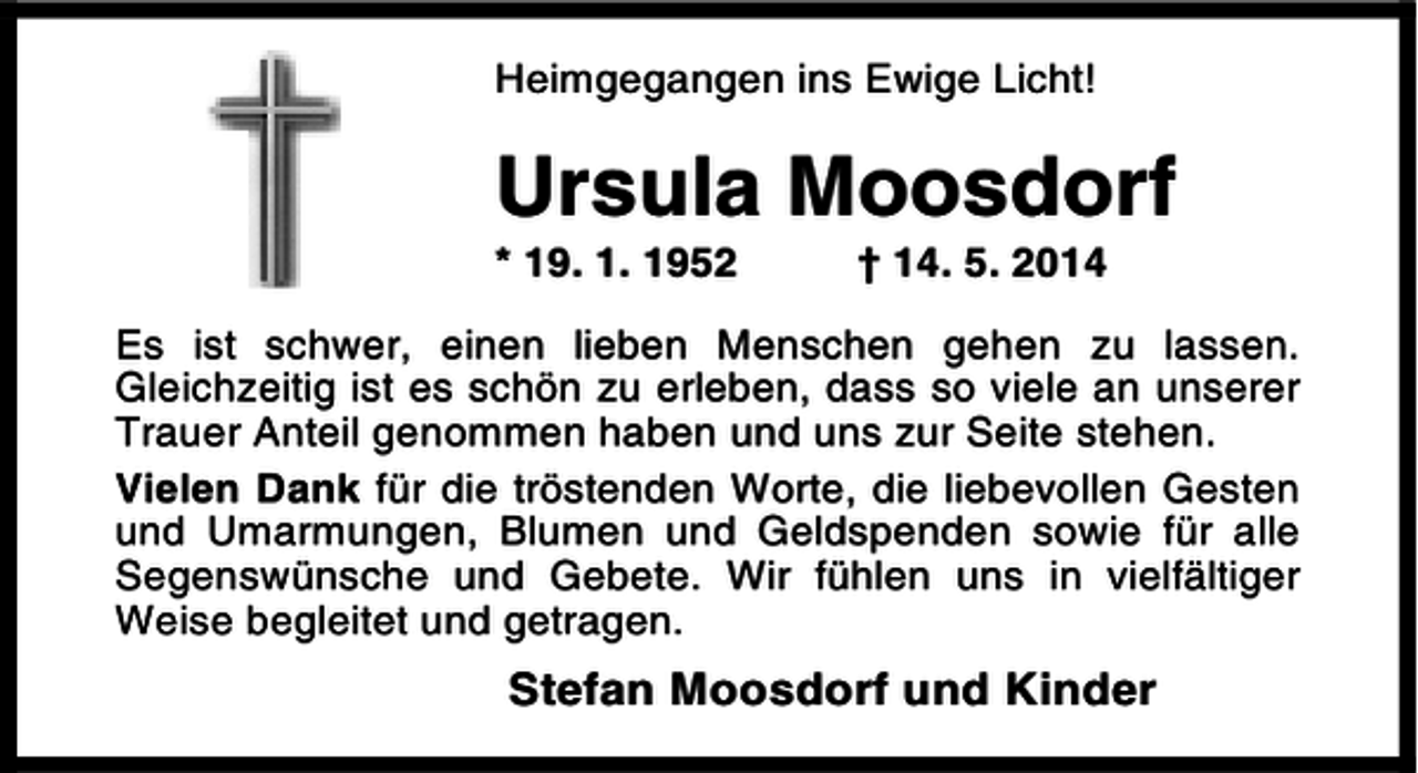 <p>Heimgegangen ins Ewige Licht!</p><p>Ursula Moosdorf<br />* 19. 1. 1952</p><p>† 14. 5. 2014</p><p>Es ist schwer, einen lieben Menschen gehen zu lassen.<br />Gleichzeitig ist es schön zu erleben, dass so viele an unserer<br />Trauer Anteil genommen haben und uns zur Seite stehen.<br />Vielen Dank für die tröstenden Worte, die liebevollen Gesten<br />und Umarmungen, Blumen und Geldspenden sowie für alle<br />Segenswünsche und Gebete. Wir fühlen uns in vielfältiger<br />Weise begleitet und getragen.</p><p>Stefan Moosdorf und Kinder</p>