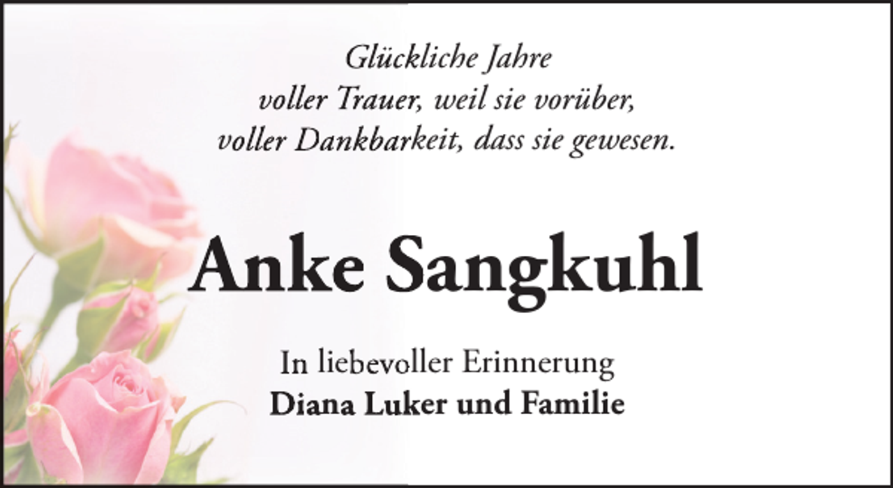 <p>Glückkliche Jahre<br />voller Trauerr, weil sie vorüber,<br />voller Dankbarrkeit, dass sie gewesen.</p><p>An<br />nke Sangkuhl<br />In liebevooller Erinnerung<br />Diana Luk<br />ker und Familie</p>