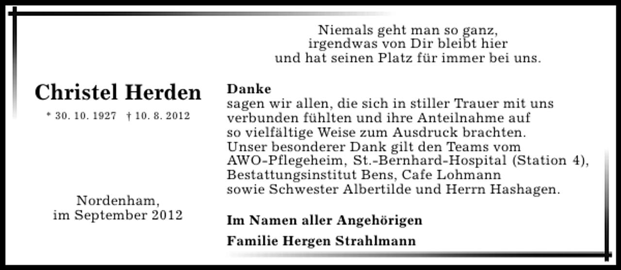 <p>Niemals geht man so ganz,<br />irgendwas von Dir bleibt hier<br />und hat seinen Platz für immer bei uns.</p><p>Christel Herden<br />* 30. 10. 1927 † 10. 8. 2012</p><p>Nordenham,<br />im September 2012</p><p>Danke<br />sagen wir allen, die sich in stiller Trauer mit uns<br />verbunden fühlten und ihre Anteilnahme auf<br />so vielfältige Weise zum Ausdruck brachten.<br />Unser besonderer Dank gilt den Teams vom<br />AWO-Pflegeheim, St.-Bernhard-Hospital (Station 4),<br />Bestattungsinstitut Bens, Cafe Lohmann<br />sowie Schwester Albertilde und Herrn Hashagen.<br />Im Namen aller Angehörigen<br />Familie Hergen Strahlmann</p>