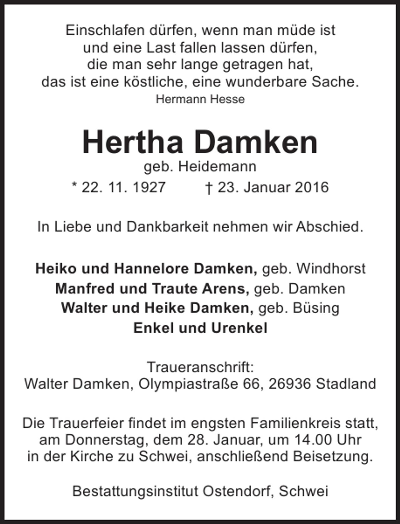 <p>Einschlafen dürfen, wenn man müde ist<br />und eine Last fallen lassen dürfen,<br />die man sehr lange getragen hat,<br />das ist eine köstliche, eine wunderbare Sache.<br />Hermann Hesse</p><p>Hertha Damken</p><p>geb. Heidemann<br />* 22. 11. 1927<br />† 23. Januar 2016<br />In Liebe und Dankbarkeit nehmen wir Abschied.<br />Heiko und Hannelore Damken, geb. Windhorst<br />Manfred und Traute Arens, geb. Damken<br />Walter und Heike Damken, geb. Büsing<br />Enkel und Urenkel<br />Traueranschrift:<br />Walter Damken, Olympiastraße 66, 26936 Stadland<br />Die Trauerfeier findet im engsten Familienkreis statt,<br />am Donnerstag, dem 28. Januar, um 14.00 Uhr<br />in der Kirche zu Schwei, anschließend Beisetzung.<br />Bestattungsinstitut Ostendorf, Schwei</p>