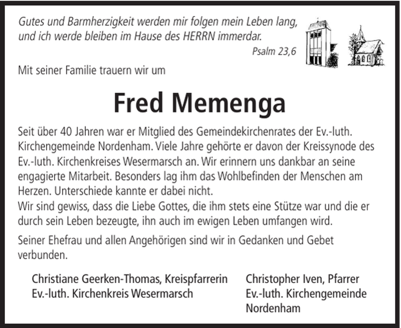 <p>Gutes und Barmherzigkeit werden mir folgen mein Leben lang,<br />und ich werde bleiben im Hause des HERRN immerdar.<br />Psalm 23,6</p><p>Mit seiner Familie trauern wir um</p><p>Fred Memenga<br />Seit über 40 Jahren war er Mitglied des Gemeindekirchenrates der Ev.-luth.<br />Kirchengemeinde Nordenham. Viele Jahre gehörte er davon der Kreissynode des<br />Ev.-luth. Kirchenkreises Wesermarsch an. Wir erinnern uns dankbar an seine<br />engagierte Mitarbeit. Besonders lag ihm das Wohlbefinden der Menschen am<br />Herzen. Unterschiede kannte er dabei nicht.<br />Wir sind gewiss, dass die Liebe Gottes, die ihm stets eine Stütze war und die er<br />durch sein Leben bezeugte, ihn auch im ewigen Leben umfangen wird.<br />Seiner Ehefrau und allen Angehörigen sind wir in Gedanken und Gebet<br />verbunden.<br />Christiane Geerken-Thomas, Kreispfarrerin<br />Ev.-luth. Kirchenkreis Wesermarsch</p><p>Christopher Iven, Pfarrer<br />Ev.-luth. Kirchengemeinde<br />Nordenham</p>