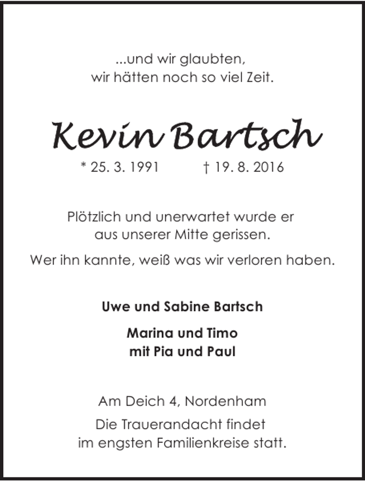 <p>...und wir glaubten,<br />wir hätten noch so viel Zeit.</p><p>* 25. 3. 1991</p><p>† 19. 8. 2016</p><p>Plötzlich und unerwartet wurde er<br />aus unserer Mitte gerissen.<br />Wer ihn kannte, weiß was wir verloren haben.<br />Uwe und Sabine Bartsch<br />Marina und Timo<br />mit Pia und Paul<br />26954 Nordenham, Am Deich 4</p><p>Am Deich 4, Nordenham<br />Die Trauerandacht findet<br />im engsten Familienkreise statt.</p>