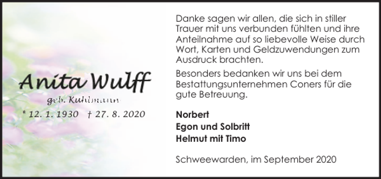 <p>Danke sagen wir allen, die sich in stiller<br />Trauer mit uns verbunden fühlten und ihre<br />Anteilnahme auf so liebevolle Weise durch<br />Wort, Karten und Geldzuwendungen zum<br />Ausdruck brachten.</p><p>ge<br />g<br />eb. Kuh<br />uhlmann<br />* 12. 1. 1930</p><p>† 27. 8. 2020</p><p>Besonders bedanken wir uns bei dem<br />Bestattungsunternehmen Coners für die<br />gute Betreuung.<br />Norbert<br />Egon und Solbritt<br />Helmut mit Timo<br />Schweewarden, im September 2020</p>