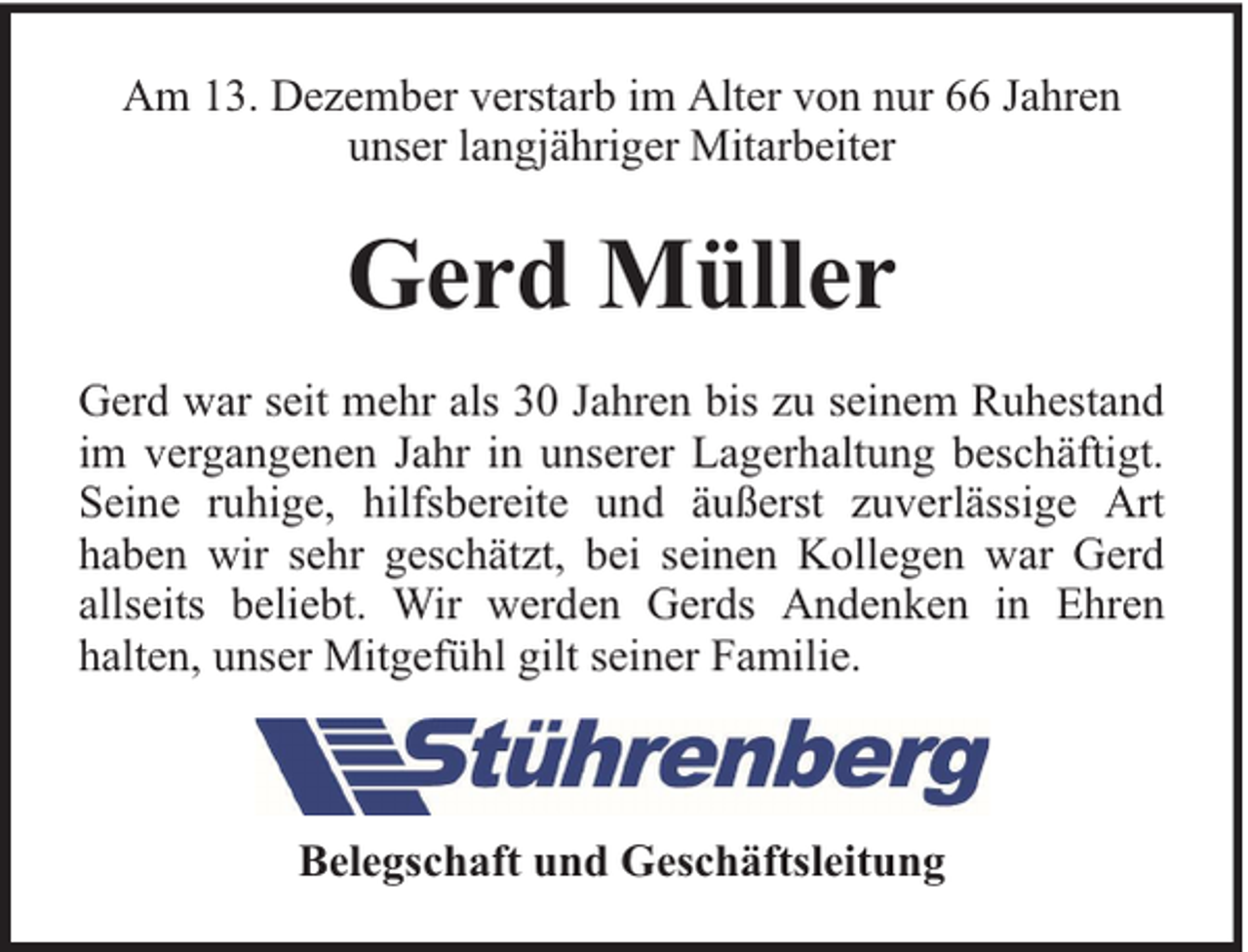<p>Am 13. Dezember verstarb im Alter von nur 66 Jahren<br />unser langjähriger Mitarbeiter</p><p>Gerd Müller<br />Gerd war seit mehr als 30 Jahren bis zu seinem Ruhestand<br />im vergangenen Jahr in unserer Lagerhaltung beschäftigt.<br />Seine ruhige, hilfsbereite und äußerst zuverlässige Art<br />haben wir sehr geschätzt, bei seinen Kollegen war Gerd<br />allseits beliebt. Wir werden Gerds Andenken in Ehren<br />halten, unser Mitgefühl gilt seiner Familie.</p><p>Belegschaft und Geschäftsleitung</p>