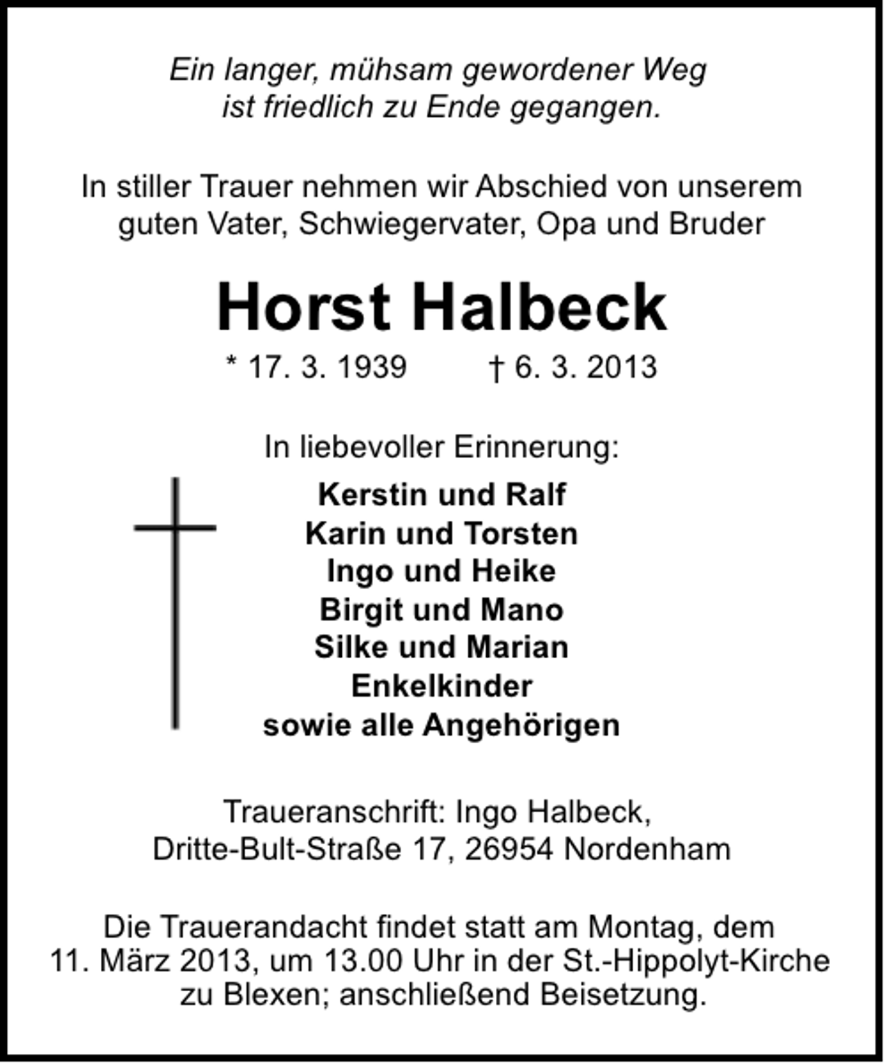<p>Ein langer, mühsam gewordener Weg<br />ist friedlich zu Ende gegangen.<br />In stiller Trauer nehmen wir Abschied von unserem<br />guten Vater, Schwiegervater, Opa und Bruder</p><p>Horst Halbeck<br />* 17. 3. 1939</p><p>† 6. 3. 2013</p><p>In liebevoller Erinnerung:<br />Kerstin und Ralf<br />Karin und Torsten<br />Ingo und Heike<br />Birgit und Mano<br />Silke und Marian<br />Enkelkinder<br />sowie alle Angehörigen<br />Traueranschrift: Ingo Halbeck,<br />Dritte-Bult-Straße 17, 26954 Nordenham<br />Die Trauerandacht findet statt am Montag, dem<br />11. März 2013, um 13.00 Uhr in der St.-Hippolyt-Kirche<br />zu Blexen; anschließend Beisetzung.</p>
