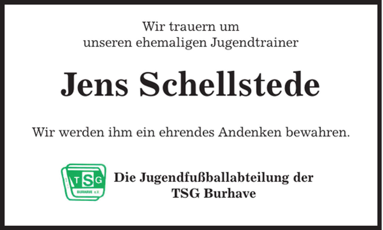 <p>Wir trauern um<br />unseren ehemaligen Jugendtrainer</p><p>Jens Schellstede<br />Wir werden ihm ein ehrendes Andenken bewahren.<br />Die Jugendfußballabteilung der<br />TSG Burhave</p>