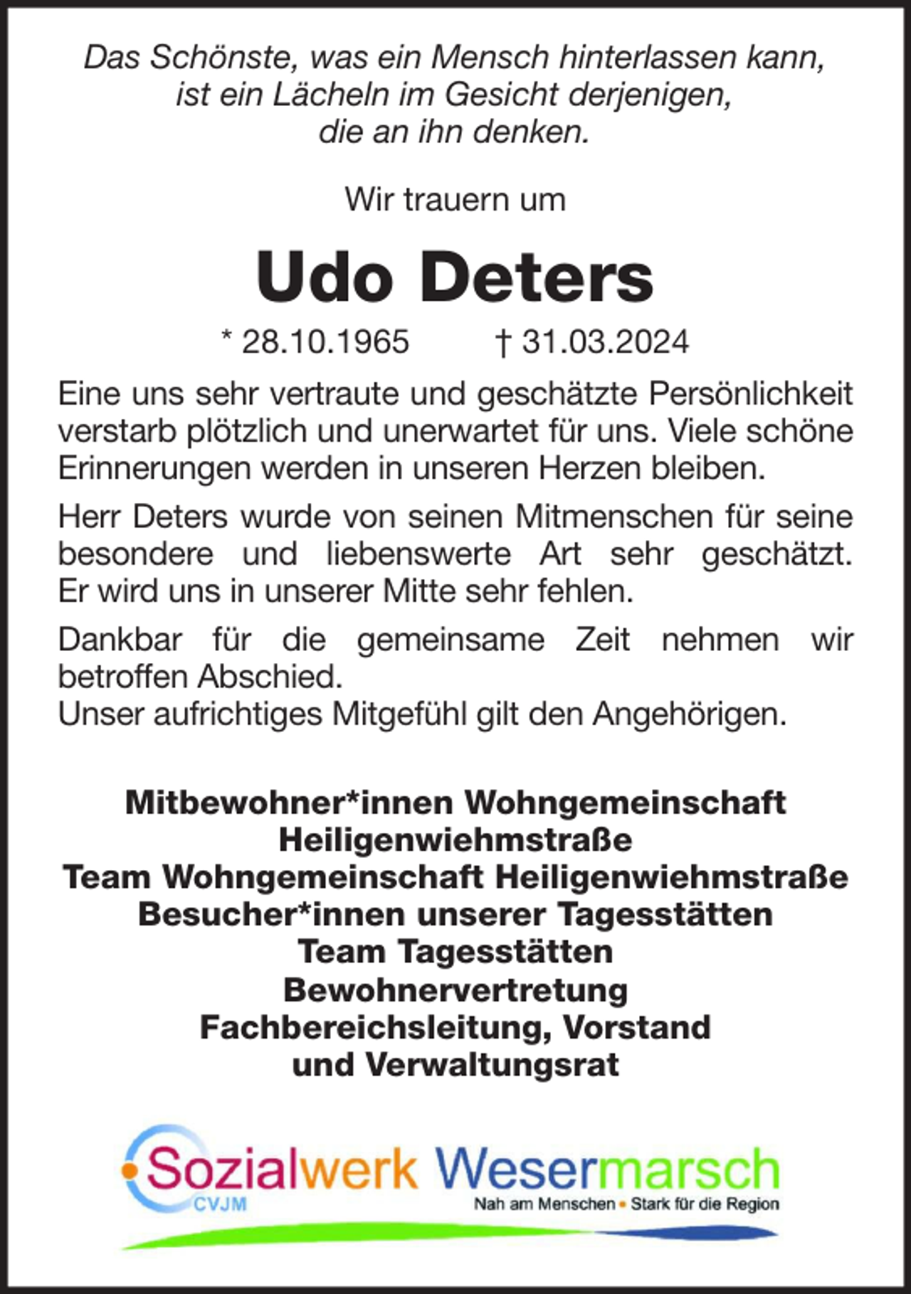 <p>Das Schönste, was ein Mensch hinterlassen kann,<br />ist ein Lächeln im Gesicht derjenigen,<br />die an ihn denken.<br />Wir trauern um</p><p>Udo Deters<br />* 28.10.1965</p><p>† 31.03.2024</p><p>Eine uns sehr vertraute und geschätzte Persönlichkeit<br />verstarb plötzlich und unerwartet für uns. Viele schöne<br />Erinnerungen werden in unseren Herzen bleiben.<br />Herr Deters wurde von seinen Mitmenschen für seine<br />besondere und liebenswerte Art sehr geschätzt.<br />Er wird uns in unserer Mitte sehr fehlen.<br />Dankbar für die gemeinsame Zeit nehmen wir<br />betroffen Abschied.<br />Unser aufrichtiges Mitgefühl gilt den Angehörigen.<br />Mitbewohner*innen Wohngemeinschaft<br />Heiligenwiehmstraße<br />Team Wohngemeinschaft Heiligenwiehmstraße<br />Besucher*innen unserer Tagesstätten<br />Team Tagesstätten<br />Bewohnervertretung<br />Fachbereichsleitung, Vorstand<br />und Verwaltungsrat</p>