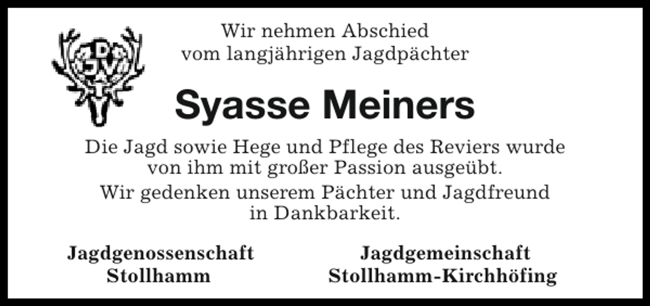 <p>Wir nehmen Abschied<br />vom langjährigen Jagdpächter</p><p>Syasse Meiners<br />Die Jagd sowie Hege und Pflege des Reviers wurde<br />von ihm mit großer Passion ausgeübt.<br />Wir gedenken unserem Pächter und Jagdfreund<br />in Dankbarkeit.<br />Jagdgenossenschaft<br />Stollhamm</p><p>Jagdgemeinschaft<br />Stollhamm-Kirchhöfing</p>