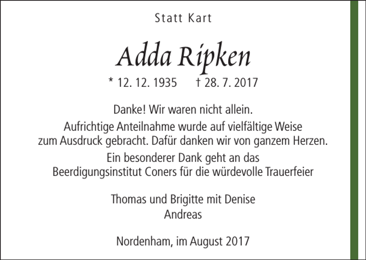 <p>Statt Kart</p><p>Adda Ripken</p><p>* 12. 12. 1935</p><p>† 28. 7. 2017</p><p>Danke! Wir waren nicht allein.<br />Aufrichtige Anteilnahme wurde auf vielfältige Weise<br />zum Ausdruck gebracht. Dafür danken wir von ganzem Herzen.<br />Ein besonderer Dank geht an das<br />Beerdigungsinstitut Coners für die würdevolle Trauerfeier<br />Thomas und Brigitte mit Denise<br />Andreas<br />Nordenham, im August 2017</p>