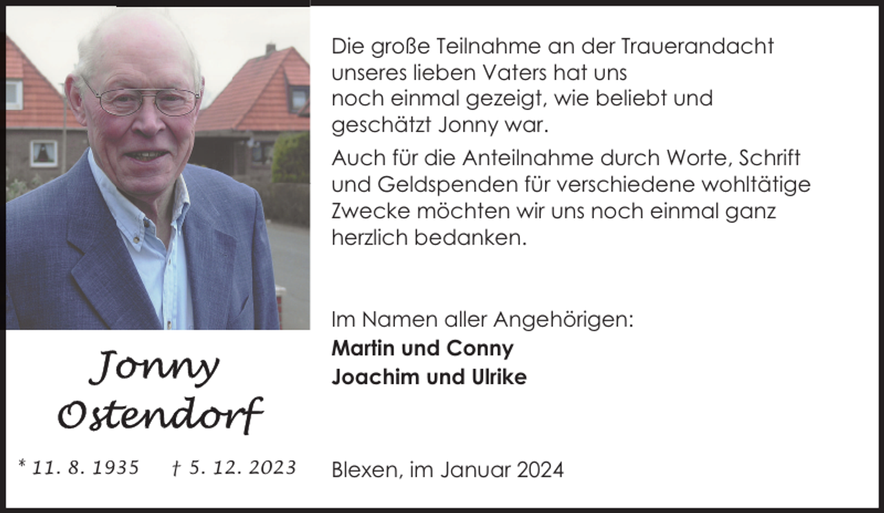 <p>Die große Teilnahme an der Trauerandacht<br />unseres lieben Vaters hat uns<br />noch einmal gezeigt, wie beliebt und<br />geschätzt Jonny war.<br />Auch für die Anteilnahme durch Worte, Schrift<br />und Geldspenden für verschiedene wohltätige<br />Zwecke möchten wir uns noch einmal ganz<br />herzlich bedanken.</p><p>Im Namen aller Angehörigen:<br />Martin und Conny<br />Joachim und Ulrike</p><p>* 11. 8. 1935</p><p>† 5. 12. 2023</p><p>Blexen, im Januar 2024</p>