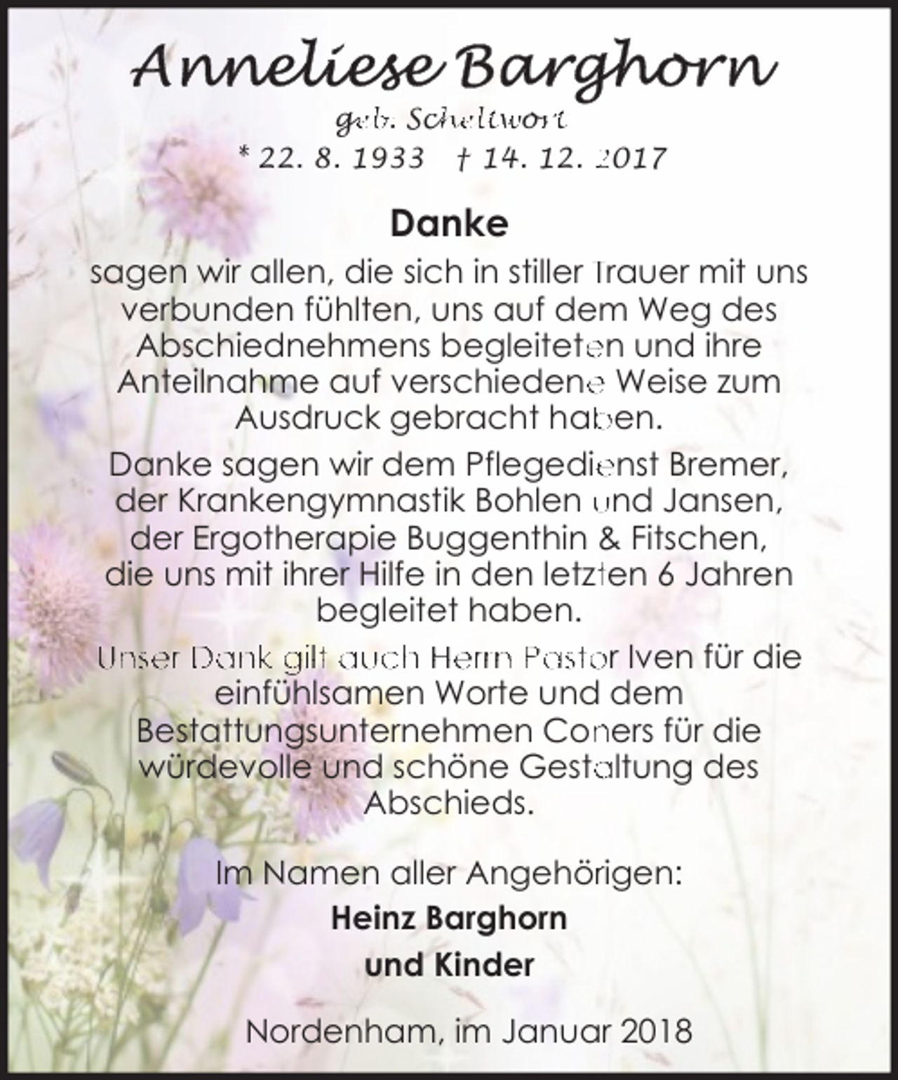 <p>ge<br />g<br />eb. Sch<br />cheltwo<br />or<br />rt<br />* 22. 8. 1933 † 14. 12. 2017</p><p>Danke<br />sagen wir allen, die sich in stiller Trauer mit uns<br />verbunden fühlten, uns auf dem Weg des<br />Abschiednehmens begleitete<br />en und ihre<br />e Weise zum<br />Anteilnahme auf verschiedene<br />Ausdruck gebracht hab<br />ben.<br />Danke sagen wir dem Pflegedie<br />enst Bremer,<br />der Krankengymnastik Bohlen und Jansen,<br />der Ergotherapie Buggenthin &amp; Fitschen,<br />die uns mit ihrer Hilfe in den letztten 6 Jahren<br />begleitet haben.<br />Unser Dank gilt auch Herrn Pastor Iven für die<br />einfühlsamen Worte und dem<br />Bestattungsunternehmen Con<br />ners für die<br />altung des<br />würdevolle und schöne Gesta<br />Abschieds.<br />Im Namen aller Angehörrigen:<br />Heinz Barghorn<br />und Kinder<br />Nordenham, im Januar 2018</p>