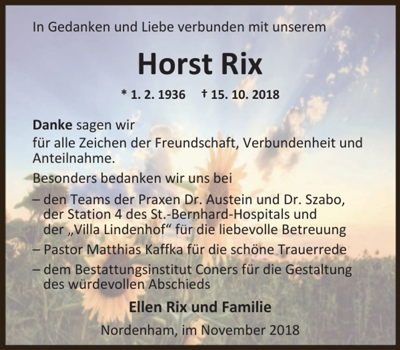 <p>In Gedanken und Liebe verbunden mit unserem</p><p>Horst Rix</p><p>* 1. 2. 1936</p><p>† 15. 10. 2018</p><p>Danke sagen wir<br />für alle Zeichen der Freundschaft, Verbundenheit und<br />Anteilnahme.<br />Besonders bedanken wir uns bei<br />– den Teams der Praxen Dr. Austein und Dr. Szabo,<br />der Station 4 des St.-Bernhard-Hospitals und<br />der „Villa Lindenhof“ für die liebevolle Betreuung<br />– Pastor Matthias Kaffka für die schöne Trauerrede<br />– dem Bestattungsinstitut Coners für die Gestaltung<br />des würdevollen Abschieds</p><p>Ellen Rix und Familie<br />Nordenham, im November 2018</p>