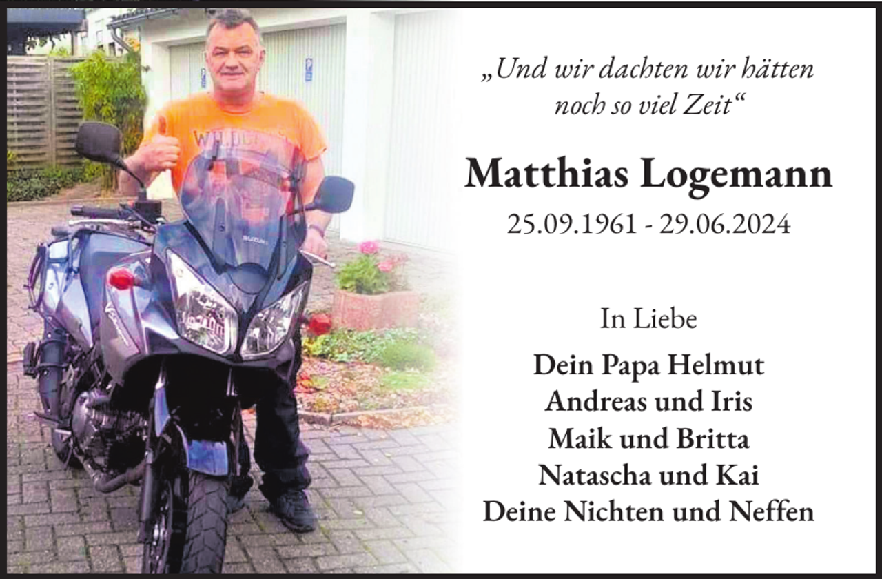 <p>„Und wir dachten wir hätten<br />noch so viel Zeit“</p>
<p>Matthias Logemann<br />25.09.1961 - 29.06.2024<br />In Liebe<br />Dein Papa Helmut<br />Andreas und Iris<br />Maik und Britta<br />Natascha und Kai<br />Deine Nichten und Neffen</p>