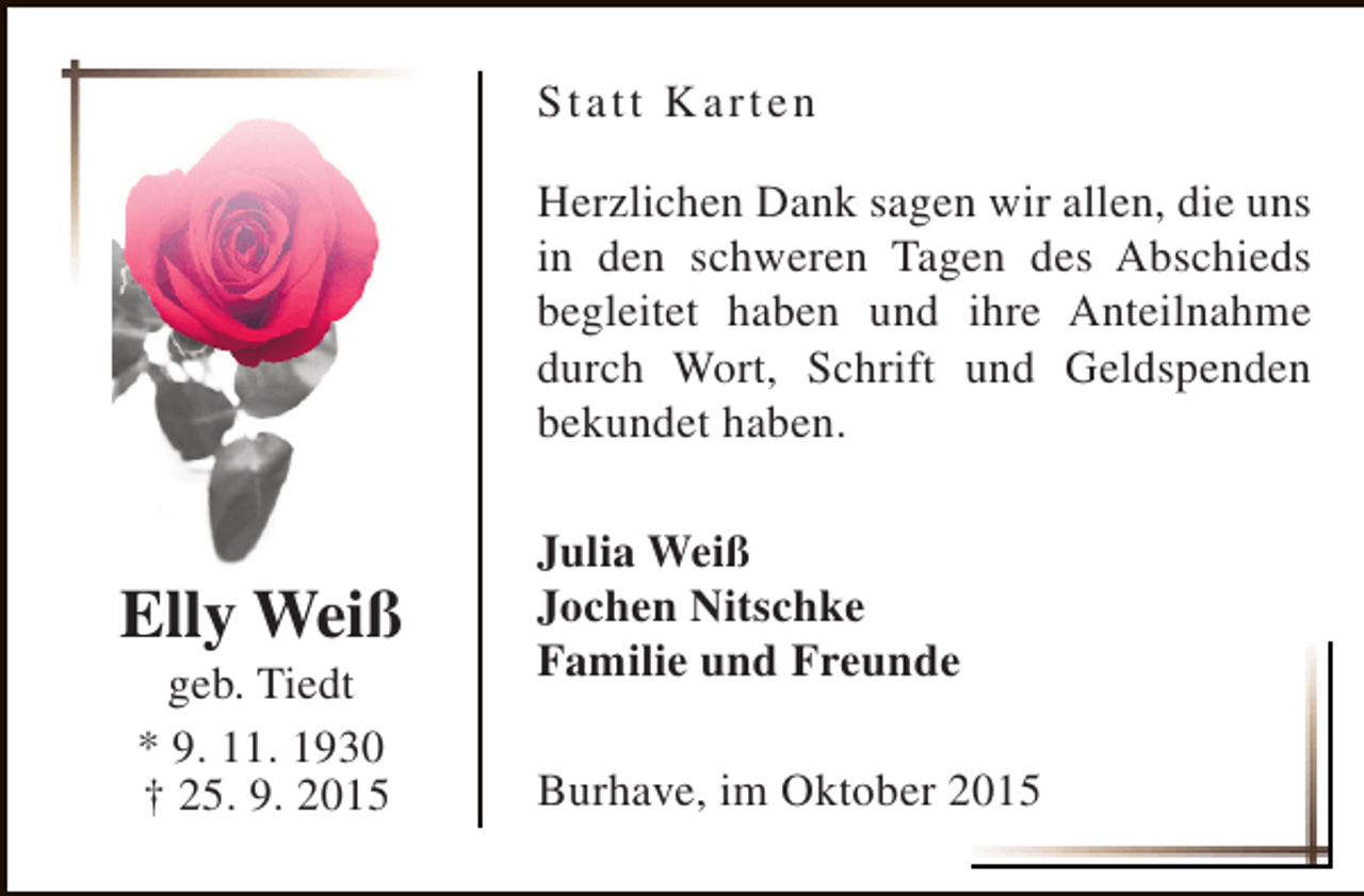 <p>St a t t K arten<br />Herzlichen Dank sagen wir allen, die uns<br />in den schweren Tagen des Abschieds<br />begleitet haben und ihre Anteilnahme<br />durch Wort, Schrift und Geldspenden<br />bekundet haben.</p><p>Elly Weiß<br />geb. Tiedt<br />* 9. 11. 1930<br />† 25. 9. 2015</p><p>Julia Weiß<br />Jochen Nitschke<br />Familie und Freunde<br />Burhave, im Oktober 2015</p>