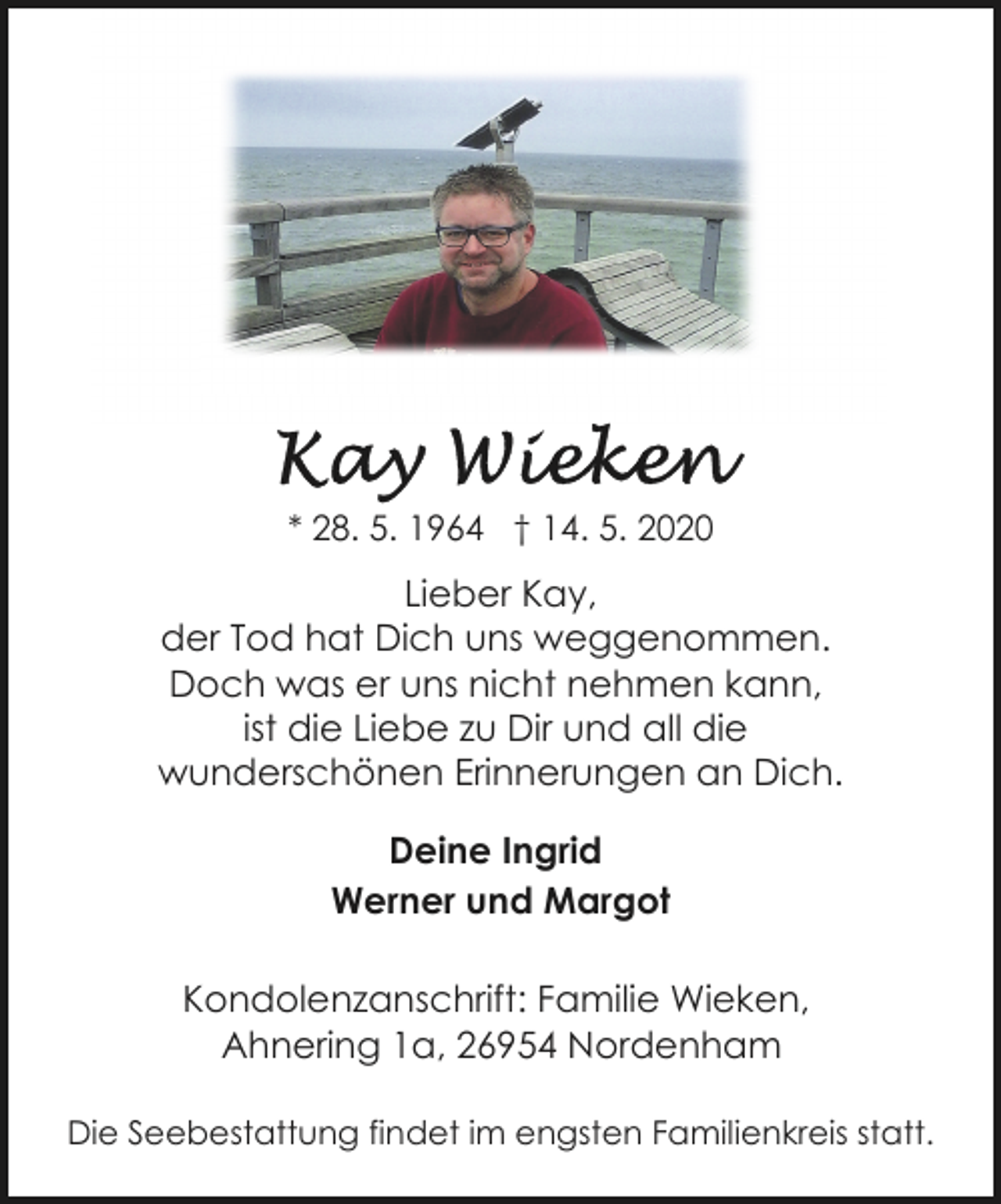 <p>* 28. 5. 1964 † 14. 5. 2020</p>
<p>Lieber Kay,<br />der Tod hat Dich uns weggenommen.<br />Doch was er uns nicht nehmen kann,<br />ist die Liebe zu Dir und all die<br />wunderschönen Erinnerungen an Dich.<br />Deine Ingrid<br />Werner und Margot<br />Kondolenzanschrift: Familie Wieken,<br />Ahnering 1a, 26954 Nordenham<br />Die Seebestattung findet im engsten Familienkreis statt.</p>