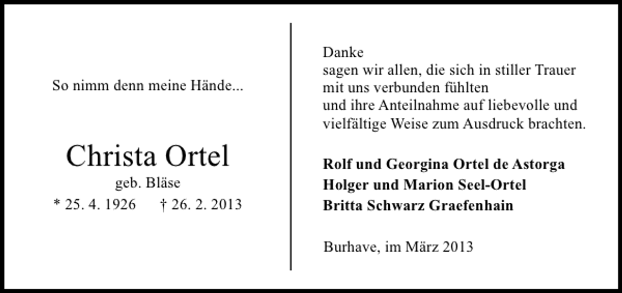 <p>So nimm denn meine Hände...</p><p>Christa Ortel</p><p>geb. Bläse<br />* 25. 4. 1926 † 26. 2. 2013</p><p>Danke<br />sagen wir allen, die sich in stiller Trauer<br />mit uns verbunden fühlten<br />und ihre Anteilnahme auf liebevolle und<br />vielfältige Weise zum Ausdruck brachten.<br />Rolf und Georgina Ortel de Astorga<br />Holger und Marion Seel-Ortel<br />Britta Schwarz Graefenhain<br />Burhave, im März 2013</p>