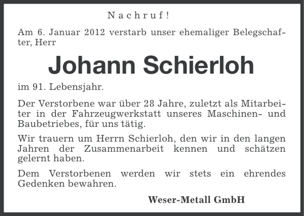 <p>Nachruf!<br />Am 6. Januar 2012 verstarb unser ehemaliger Belegschafter, Herr</p><p>Johann Schierloh<br />im 91. Lebensjahr.<br />Der Verstorbene war über 28 Jahre, zuletzt als Mitarbeiter in der Fahrzeugwerkstatt unseres Maschinen- und<br />Baubetriebes, für uns tätig.<br />Wir trauern um Herrn Schierloh, den wir in den langen<br />Jahren der Zusammenarbeit kennen und schätzen<br />gelernt haben.<br />Dem Verstorbenen werden wir stets ein ehrendes<br />Gedenken bewahren.<br />Weser-Metall GmbH</p>
