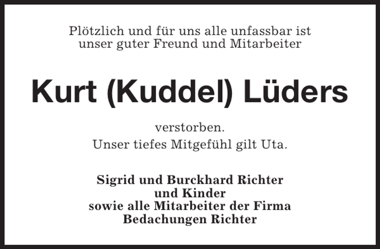 <p>Plötzlich und für uns alle unfassbar ist<br />unser guter Freund und Mitarbeiter</p><p>Kurt (Kuddel) Lüders<br />verstorben.<br />Unser tiefes Mitgefühl gilt Uta.<br />Sigrid und Burckhard Richter<br />und Kinder<br />sowie alle Mitarbeiter der Firma<br />Bedachungen Richter</p>