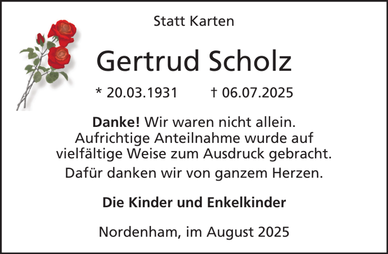 <p>Statt Karten</p><p>Gertrud Scholz<br />* 20.03.1931</p><p>† 06.07.2025</p><p>Danke! Wir waren nicht allein.<br />Aufrichtige Anteilnahme wurde auf<br />vielfältige Weise zum Ausdruck gebracht.<br />Dafür danken wir von ganzem Herzen.<br />Die Kinder und Enkelkinder<br />Nordenham, im August 2025</p>