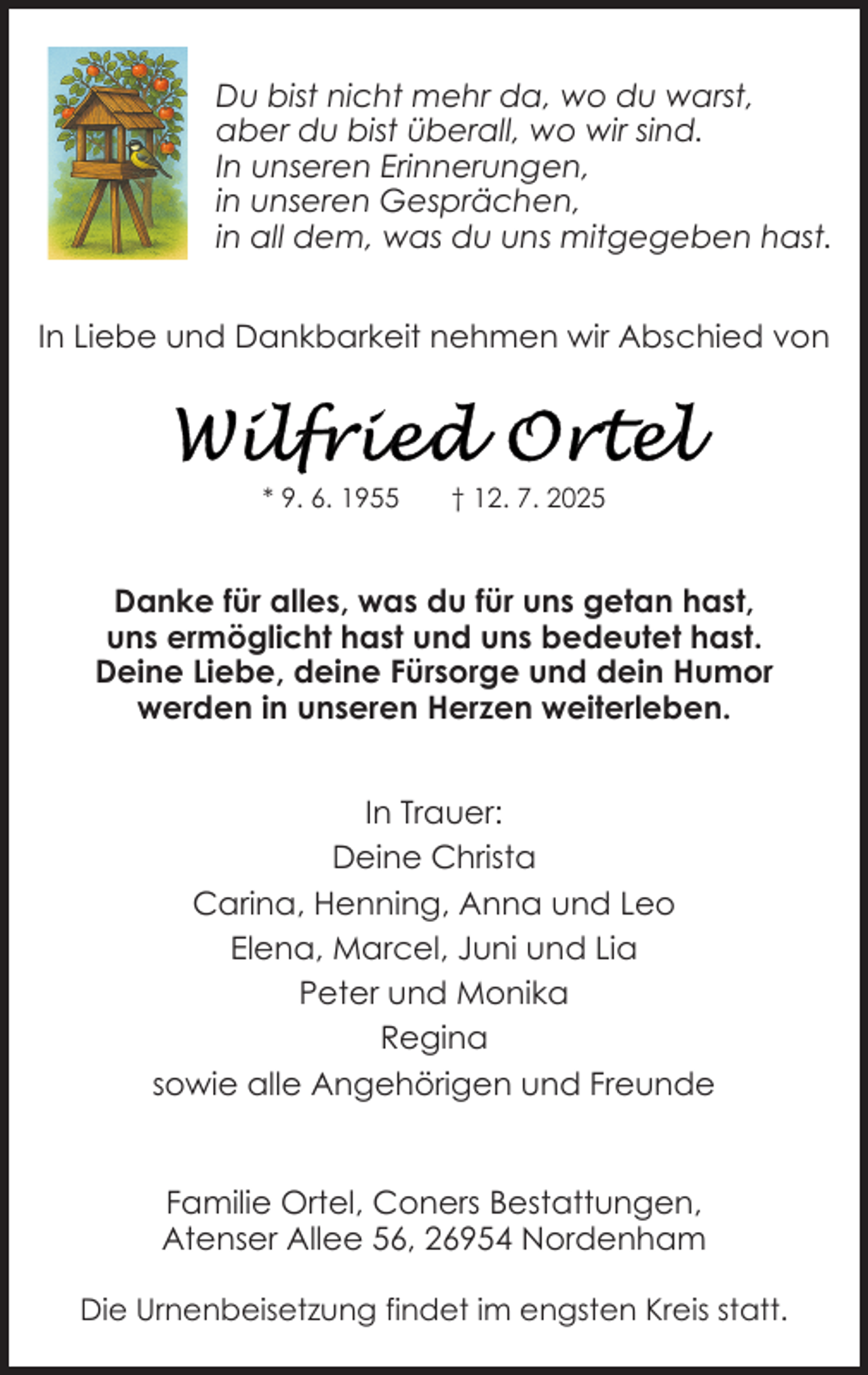 <p>Du bist nicht mehr da, wo du warst,<br />aber du bist überall, wo wir sind.<br />In unseren Erinnerungen,<br />in unseren Gesprächen,<br />in all dem, was du uns mitgegeben hast.<br />In Liebe und Dankbarkeit nehmen wir Abschied von</p>
<p>* 9. 6. 1955</p>
<p>† 12. 7. 2025</p>
<p>Danke für alles, was du für uns getan hast,<br />uns ermöglicht hast und uns bedeutet hast.<br />Deine Liebe, deine Fürsorge und dein Humor<br />werden in unseren Herzen weiterleben.<br />In Trauer:<br />Deine Christa<br />Carina, Henning, Anna und Leo<br />Elena, Marcel, Juni und Lia<br />Peter und Monika<br />Regina<br />sowie alle Angehörigen und Freunde<br />Familie Ortel, Coners Bestattungen,<br />Atenser Allee 56, 26954 Nordenham<br />Die Urnenbeisetzung findet im engsten Kreis statt.</p>
