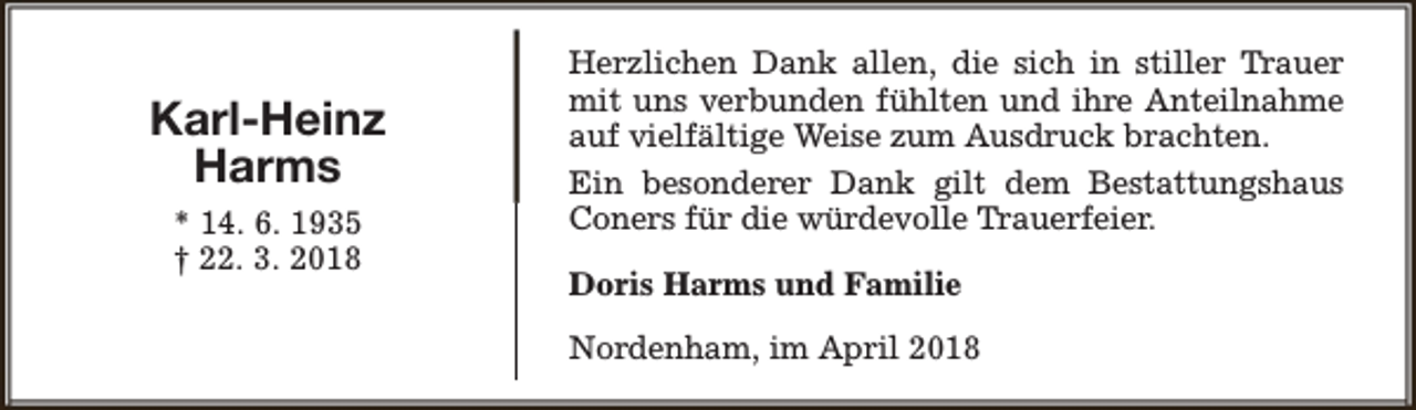 <p>Karl-Heinz<br />Harms<br />* 14. 6. 1935<br />† 22. 3. 2018</p><p>Herzlichen Dank allen, die sich in stiller Trauer<br />mit uns verbunden fühlten und ihre Anteilnahme<br />auf vielfältige Weise zum Ausdruck brachten.<br />Ein besonderer Dank gilt dem Bestattungshaus<br />Coners für die würdevolle Trauerfeier.<br />Doris Harms und Familie<br />Nordenham, im April 2018</p>