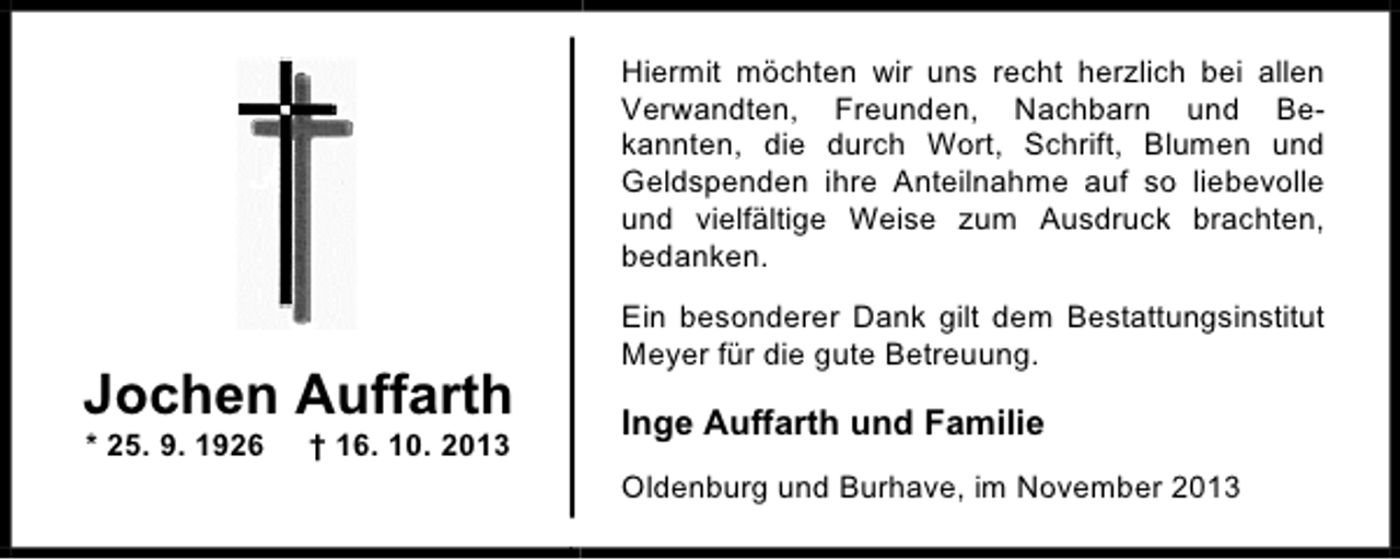 <p>Hiermit möchten wir uns recht herzlich bei allen<br />Verwandten, Freunden, Nachbarn und Bekannten, die durch Wort, Schrift, Blumen und<br />Geldspenden ihre Anteilnahme auf so liebevolle<br />und vielfältige Weise zum Ausdruck brachten,<br />bedanken.</p><p>Jochen Auffarth<br />* 25. 9. 1926</p><p>† 16. 10. 2013</p><p>Ein besonderer Dank gilt dem Bestattungsinstitut<br />Meyer für die gute Betreuung.</p><p>Inge Auffarth und Familie<br />Oldenburg und Burhave, im November 2013</p>