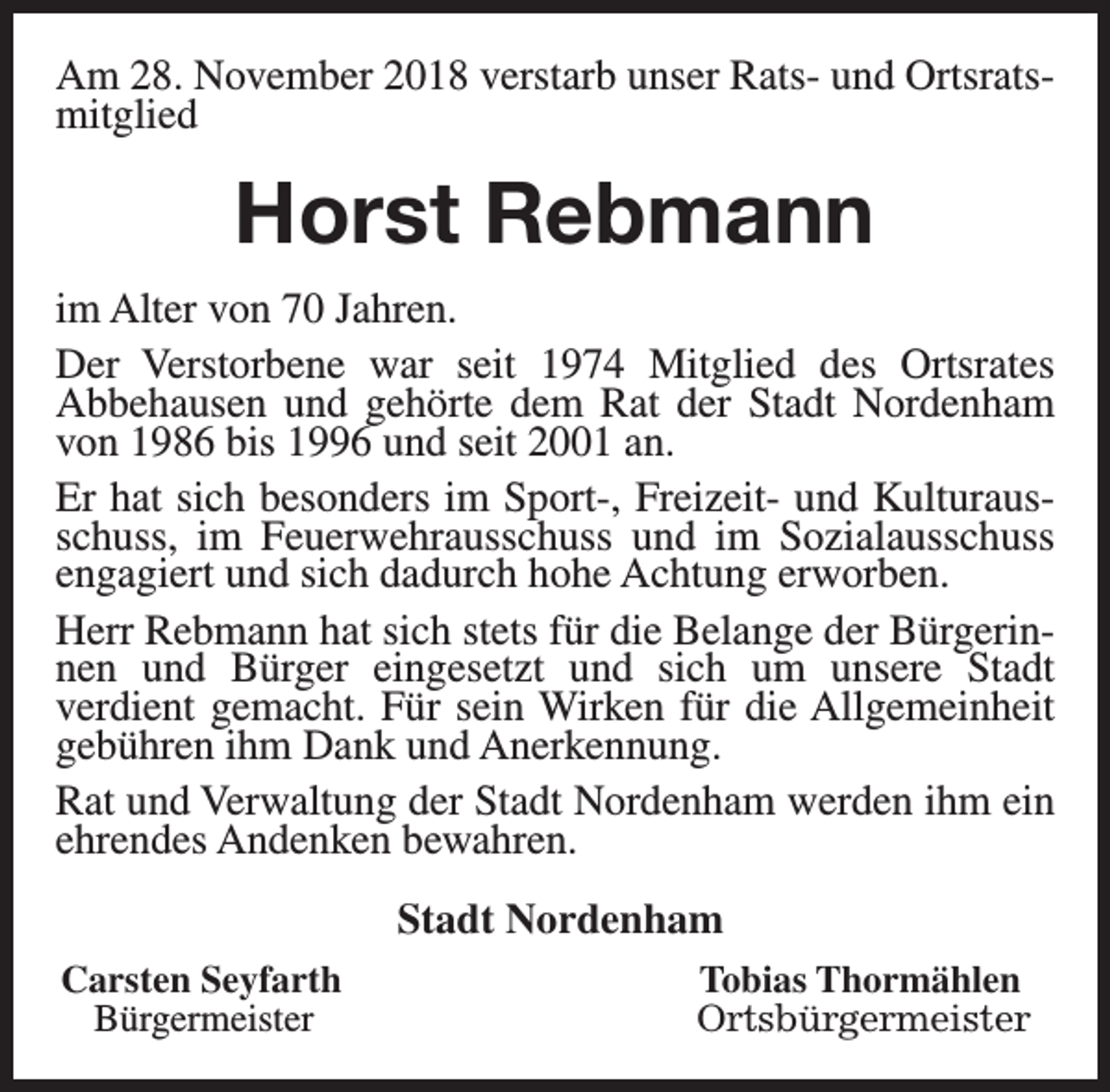 <p>Am 28. November 2018 verstarb unser Rats- und Ortsratsmitglied</p><p>Horst Rebmann<br />im Alter von 70 Jahren.<br />Der Verstorbene war seit 1974 Mitglied des Ortsrates<br />Abbehausen und gehörte dem Rat der Stadt Nordenham<br />von 1986 bis 1996 und seit 2001 an.<br />Er hat sich besonders im Sport-, Freizeit- und Kulturausschuss, im Feuerwehrausschuss und im Sozialausschuss<br />engagiert und sich dadurch hohe Achtung erworben.<br />Herr Rebmann hat sich stets für die Belange der Bürgerinnen und Bürger eingesetzt und sich um unsere Stadt<br />verdient gemacht. Für sein Wirken für die Allgemeinheit<br />gebühren ihm Dank und Anerkennung.<br />Rat und Verwaltung der Stadt Nordenham werden ihm ein<br />ehrendes Andenken bewahren.<br />Stadt Nordenham<br />Carsten Seyfarth<br />Bürgermeister</p><p>Tobias Thormählen<br />Ortsbürgermeister</p>