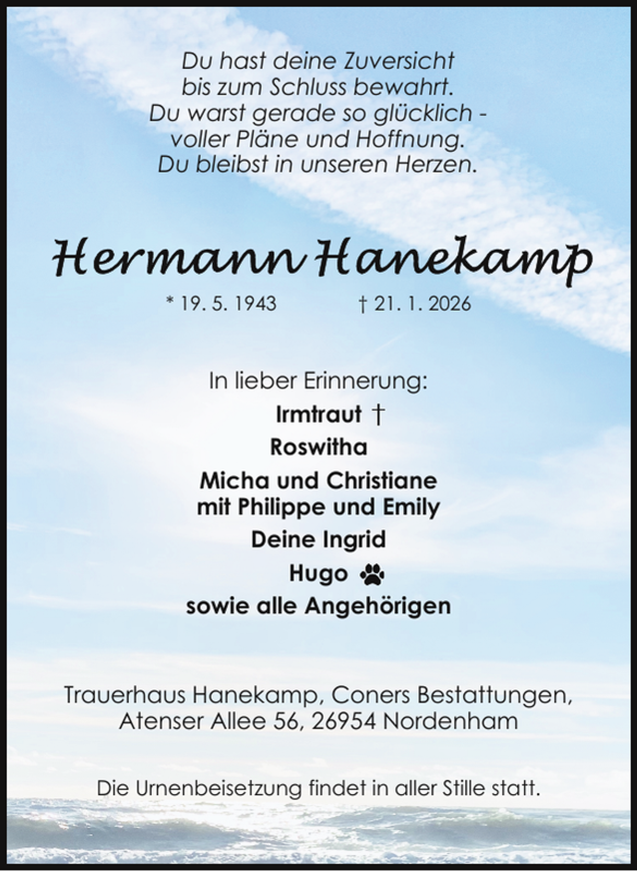 <p>Du hast deine Zuversicht<br />bis zum Schluss bewahrt.<br />Du warst gerade so glücklich voller Pläne und Hoffnung.<br />Du bleibst in unseren Herzen.</p><p>* 19. 5. 1943</p><p>† 21. 1. 2026</p><p>In lieber Erinnerung:<br />Irmtraut<br />Roswitha<br />Micha und Christiane<br />mit Philippe und Emily<br />Deine Ingrid<br />Hugo<br />sowie alle Angehörigen</p><p>Trauerhaus Hanekamp, Coners Bestattungen,<br />Atenser Allee 56, 26954 Nordenham<br />Die Urnenbeisetzung findet in aller Stille statt.</p>