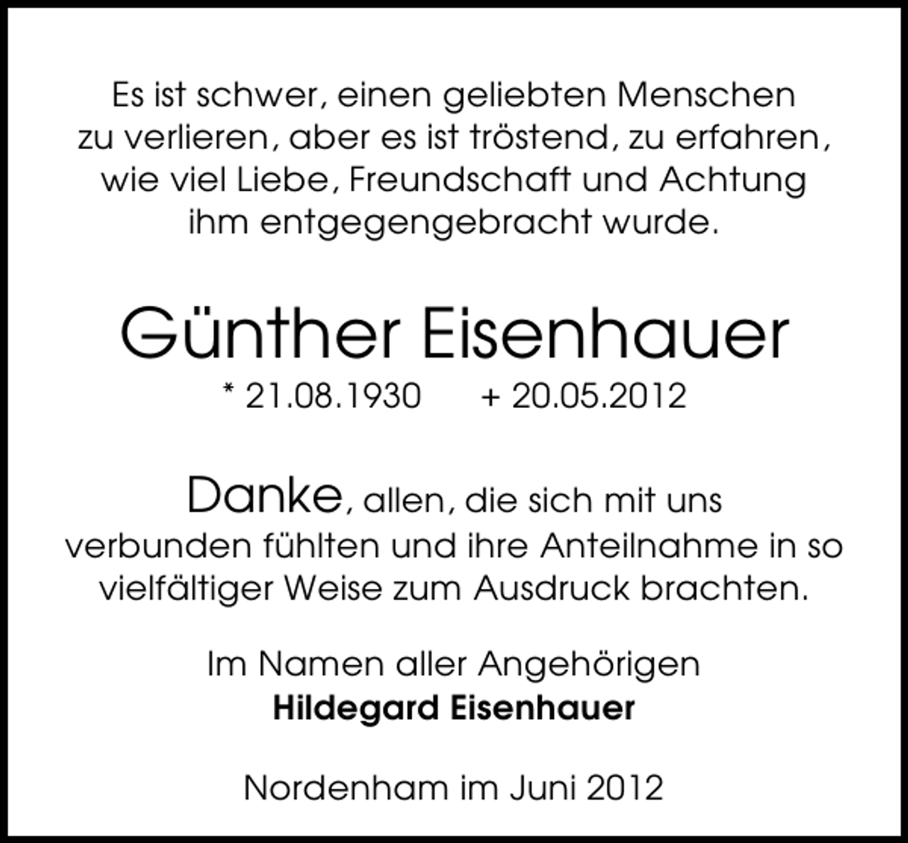 <p>Es ist schwer, einen geliebten Menschen<br />zu verlieren, aber es ist tröstend, zu erfahren,<br />wie viel Liebe, Freundschaft und Achtung<br />ihm entgegengebracht wurde.</p><p>Günther Eisenhauer<br />* 21.08.1930</p><p>+ 20.05.2012</p><p>Danke, allen, die sich mit uns<br />verbunden fühlten und ihre Anteilnahme in so<br />vielfältiger Weise zum Ausdruck brachten.<br />Im Namen aller Angehörigen<br />Hildegard Eisenhauer<br />Nordenham im Juni 2012</p>
