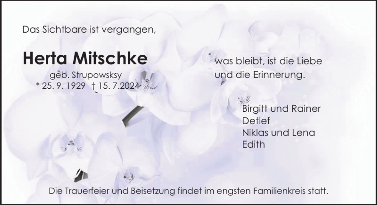 <p>Das Sichtbare ist vergangen,</p><p>Herta Mitschke<br />geb. Strupowsksy<br />* 25. 9. 1929 † 15. 7.2024</p><p>was bleibt, ist die Liebe<br />und die Erinnerung.<br />Birgitt und Rainer<br />Detlef<br />Niklas und Lena<br />Edith</p><p>Die Trauerfeier und Beisetzung findet im engsten Familienkreis statt.</p>