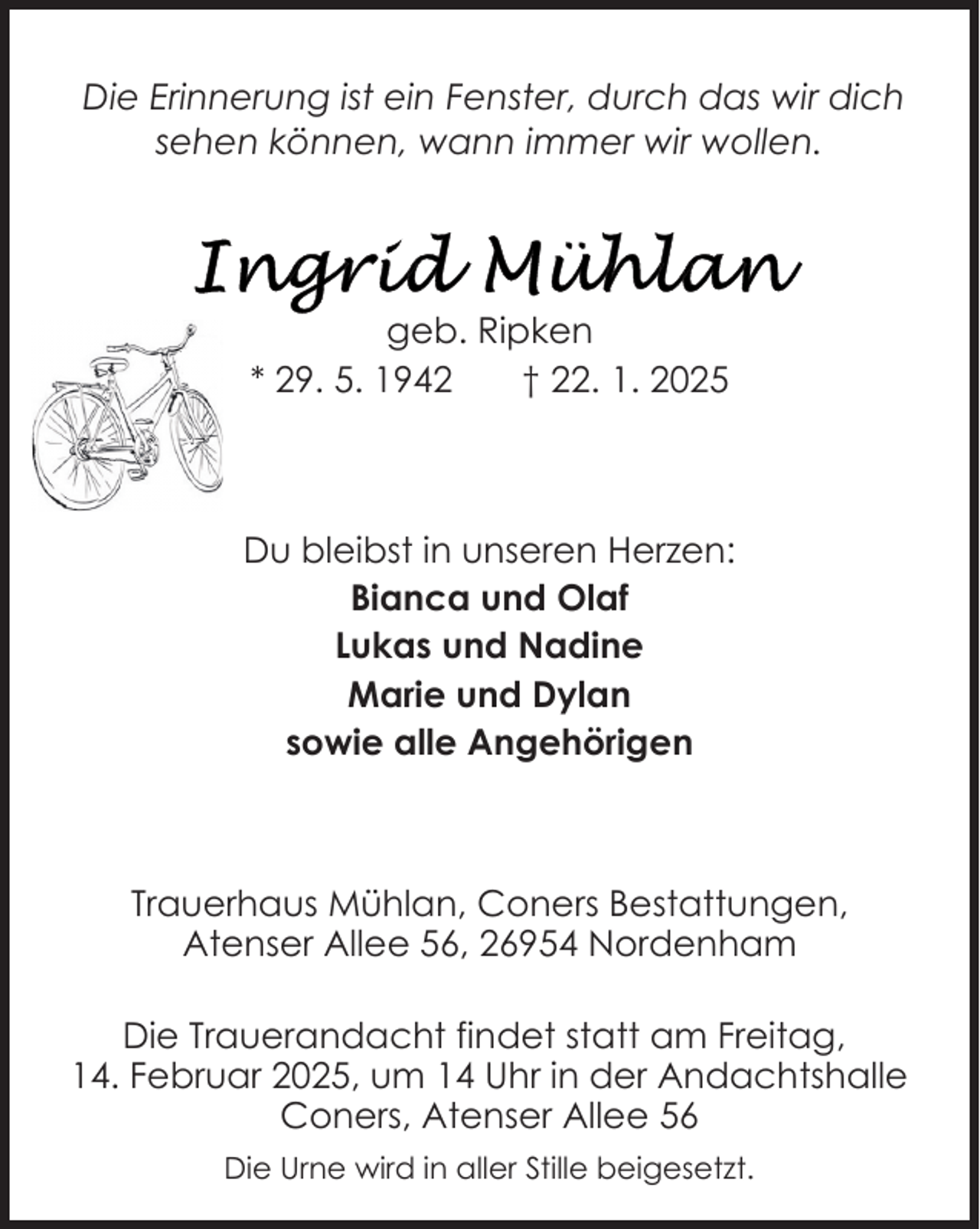 <p>Die Erinnerung ist ein Fenster, durch das wir dich<br />sehen können, wann immer wir wollen.</p>
<p>geb. Ripken<br />* 29. 5. 1942<br />† 22. 1. 2025</p>
<p>Du bleibst in unseren Herzen:<br />Bianca und Olaf<br />Lukas und Nadine<br />Marie und Dylan<br />sowie alle Angehörigen</p>
<p>Trauerhaus Mühlan, Coners Bestattungen,<br />Atenser Allee 56, 26954 Nordenham<br />Die Trauerandacht findet statt am Freitag,<br />14. Februar 2025, um 14 Uhr in der Andachtshalle<br />Coners, Atenser Allee 56<br />Die Urne wird in aller Stille beigesetzt.</p>