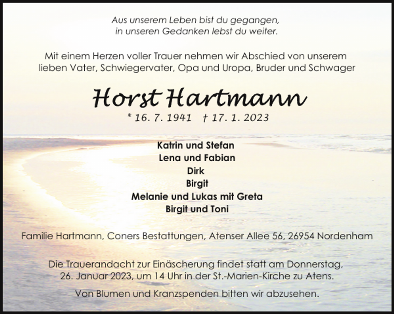 <p>Aus unserem Leben bist du gegangen,<br />in unseren Gedanken lebst du weiter.</p><p>Mit einem Herzen voller Trauer nehmen wir Abschied von unserem<br />lieben Vater, Schwiegervater, Opa und Uropa, Bruder und Schwager</p><p>* 16. 7. 1941</p><p>† 17. 1. 2023</p><p>Katrin und Stefan<br />Lena und Fabian<br />Dirk<br />Birgit<br />Melanie und Lukas mit Greta<br />Birgit und Toni<br />Familie Hartmann, Coners Bestattungen, Atenser Allee 56, 26954 Nordenham<br />Die Trauerandacht zur Einäscherung findet statt am Donnerstag,<br />26. Januar 2023, um 14 Uhr in der St.-Marien-Kirche zu Atens.<br />Von Blumen und Kranzspenden bitten wir abzusehen.</p>