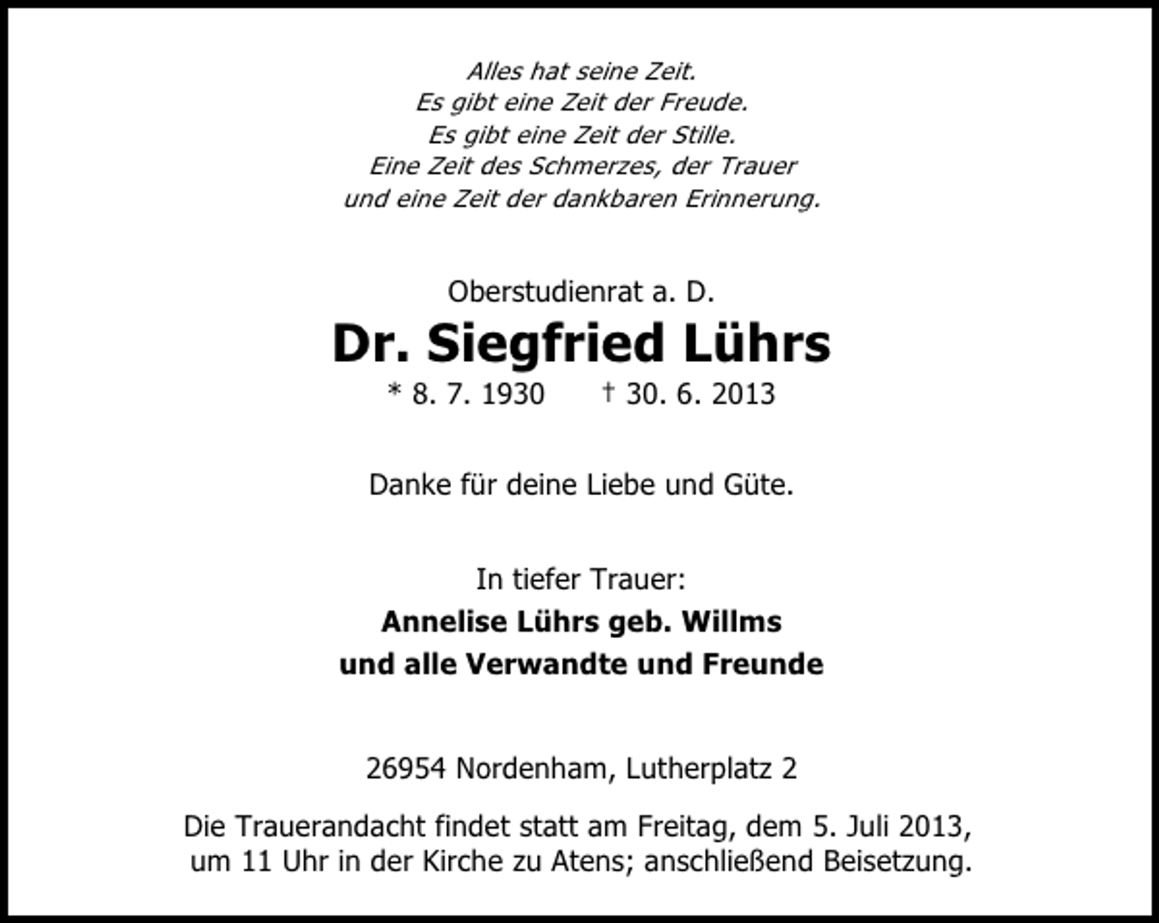 <p>Alles hat seine Zeit.<br />Es gibt eine Zeit der Freude.<br />Es gibt eine Zeit der Stille.<br />Eine Zeit des Schmerzes, der Trauer<br />und eine Zeit der dankbaren Erinnerung.</p><p>Oberstudienrat a. D.</p><p>Dr. Siegfried Lührs<br />* 8. 7. 1930</p><p>† 30. 6. 2013</p><p>Danke für deine Liebe und Güte.<br />In tiefer Trauer:<br />Annelise Lührs geb. Willms<br />und alle Verwandte und Freunde<br />26954 Nordenham, Lutherplatz 2<br />Die Trauerandacht findet statt am Freitag, dem 5. Juli 2013,<br />um 11 Uhr in der Kirche zu Atens; anschließend Beisetzung.</p>