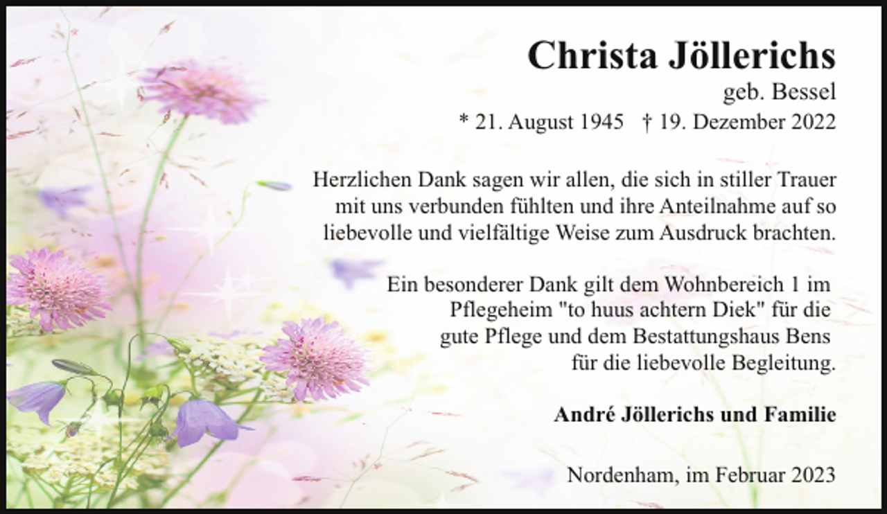 <p>Christa Jöllerichs</p><p>geb. Bessel</p><p>* 21. August 1945 † 19. Dezember 2022<br />Herzlichen Dank sagen wir allen, die sich in stiller Trauer<br />mit uns verbunden fühlten und ihre Anteilnahme auf so<br />liebevolle und vielfältige Weise zum Ausdruck brachten.<br />Ein besonderer Dank gilt dem Wohnbereich 1 im<br />Pflegeheim "to huus achtern Diek" für die<br />gute Pflege und dem Bestattungshaus Bens<br />für die liebevolle Begleitung.<br />André Jöllerichs und Familie<br />Nordenham, im Februar 2023</p>