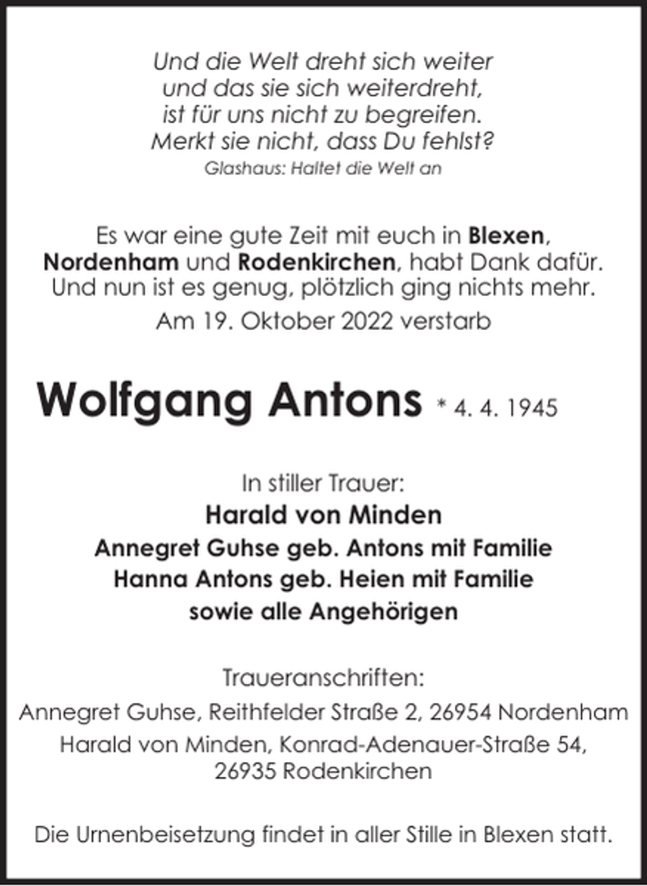 <p>Und die Welt dreht sich weiter<br />und das sie sich weiterdreht,<br />ist für uns nicht zu begreifen.<br />Merkt sie nicht, dass Du fehlst?<br />Glashaus: Haltet die Welt an</p><p>Es war eine gute Zeit mit euch in Blexen,<br />Nordenham und Rodenkirchen, habt Dank dafür.<br />Und nun ist es genug, plötzlich ging nichts mehr.<br />Am 19. Oktober 2022 verstarb</p><p>Wolfgang Antons * 4. 4. 1945<br />In stiller Trauer:</p><p>Harald von Minden<br />Annegret Guhse geb. Antons mit Familie<br />Hanna Antons geb. Heien mit Familie<br />sowie alle Angehörigen<br />Traueranschriften:<br />Annegret Guhse, Reithfelder Straße 2, 26954 Nordenham<br />Harald von Minden, Konrad-Adenauer-Straße 54,<br />26935 Rodenkirchen<br />Die Urnenbeisetzung findet in aller Stille in Blexen statt.</p>